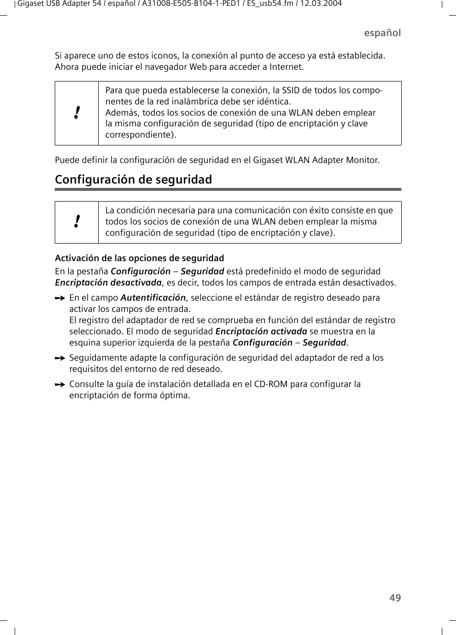49españolGigaset USB Adapter 54 / español / A31008-E505-B104-1-PED1 / ES_usb54.fm / 12.03.2004Si aparece uno de estos iconos, la conexión al punto de acceso ya está establecida. Ahora puede iniciar el navegador Web para acceder a Internet.Puede definir la configuración de seguridad en el Gigaset WLAN Adapter Monitor.Configuración de seguridad Activación de las opciones de seguridad En la pestaña Configuración – Seguridad está predefinido el modo de seguridad Encriptación desactivada, es decir, todos los campos de entrada están desactivados.ìEn el campo Autentificación, seleccione el estándar de registro deseado para activar los campos de entrada.El registro del adaptador de red se comprueba en función del estándar de registro seleccionado. El modo de seguridad Encriptación activada se muestra en la esquina superior izquierda de la pestaña Configuración – Seguridad.ìSeguidamente adapte la configuración de seguridad del adaptador de red a los requisitos del entorno de red deseado.ìConsulte la guía de instalación detallada en el CD-ROM para configurar la encriptación de forma óptima.!Para que pueda establecerse la conexión, la SSID de todos los compo-nentes de la red inalámbrica debe ser idéntica. Además, todos los socios de conexión de una WLAN deben emplear la misma configuración de seguridad (tipo de encriptación y clave correspondiente).!La condición necesaria para una comunicación con éxito consiste en que todos los socios de conexión de una WLAN deben emplear la misma configuración de seguridad (tipo de encriptación y clave).