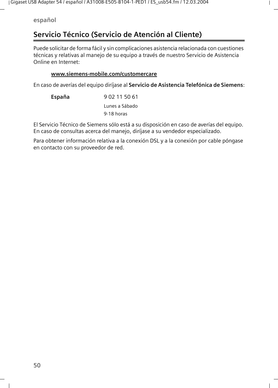 50españolGigaset USB Adapter 54 / español / A31008-E505-B104-1-PED1 / ES_usb54.fm / 12.03.2004Servicio Técnico (Servicio de Atención al Cliente)Puede solicitar de forma fácil y sin complicaciones asistencia relacionada con cuestiones técnicas y relativas al manejo de su equipo a través de nuestro Servicio de Asistencia Online en Internet:En caso de averías del equipo diríjase al Servicio de Asistencia Telefónica de Siemens:El Servicio Técnico de Siemens sólo está a su disposición en caso de averías del equipo. En caso de consultas acerca del manejo, diríjase a su vendedor especializado.Para obtener información relativa a la conexión DSL y a la conexión por cable póngase en contacto con su proveedor de red.www.siemens-mobile.com/customercare España 9 02 11 50 61Lunes a Sábado9-18 horas