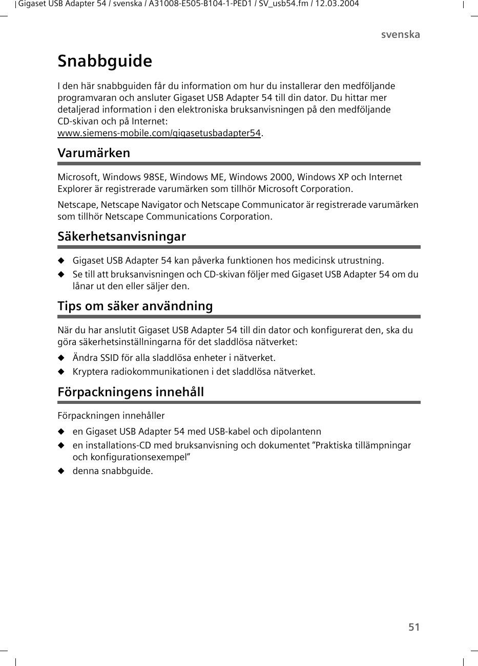 51svenskaGigaset USB Adapter 54 / svenska / A31008-E505-B104-1-PED1 / SV_usb54.fm / 12.03.2004SnabbguideI den här snabbguiden får du information om hur du installerar den medföljande programvaran och ansluter Gigaset USB Adapter 54 till din dator. Du hittar mer detaljerad information i den elektroniska bruksanvisningen på den medföljande CD-skivan och på Internet:www.siemens-mobile.com/gigasetusbadapter54.VarumärkenMicrosoft, Windows 98SE, Windows ME, Windows 2000, Windows XP och Internet Explorer är registrerade varumärken som tillhör Microsoft Corporation.Netscape, Netscape Navigator och Netscape Communicator är registrerade varumärken som tillhör Netscape Communications Corporation.SäkerhetsanvisningaruGigaset USB Adapter 54 kan påverka funktionen hos medicinsk utrustning.uSe till att bruksanvisningen och CD-skivan följer med Gigaset USB Adapter 54 om du lånar ut den eller säljer den.Tips om säker användningNär du har anslutit Gigaset USB Adapter 54 till din dator och konfigurerat den, ska du göra säkerhetsinställningarna för det sladdlösa nätverket:uÄndra SSID för alla sladdlösa enheter i nätverket.uKryptera radiokommunikationen i det sladdlösa nätverket.Förpackningens innehållFörpackningen innehålleruen Gigaset USB Adapter 54 med USB-kabel och dipolantennuen installations-CD med bruksanvisning och dokumentet “Praktiska tillämpningar och konfigurationsexempel”udenna snabbguide.