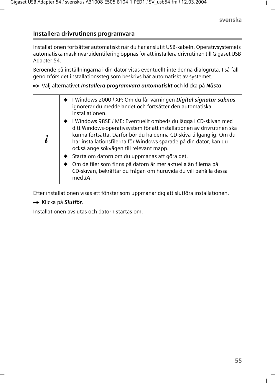 55svenskaGigaset USB Adapter 54 / svenska / A31008-E505-B104-1-PED1 / SV_usb54.fm / 12.03.2004Installera drivrutinens programvaraInstallationen fortsätter automatiskt när du har anslutit USB-kabeln. Operativsystemets automatiska maskinvaruidentifering öppnas för att installera drivrutinen till Gigaset USB Adapter 54.Beroende på inställningarna i din dator visas eventuellt inte denna dialogruta. I så fall genomförs det installationssteg som beskrivs här automatiskt av systemet.ìVälj alternativet Installera programvara automatiskt och klicka på Nästa.Efter installationen visas ett fönster som uppmanar dig att slutföra installationen.ìKlicka på Slutför. Installationen avslutas och datorn startas om.iuI Windows 2000 / XP: Om du får varningen Digital signatur saknas ignorerar du meddelandet och fortsätter den automatiska installationen.uI Windows 98SE / ME: Eventuellt ombeds du lägga i CD-skivan med ditt Windows-operativsystem för att installationen av drivrutinen ska kunna fortsätta. Därför bör du ha denna CD-skiva tillgänglig. Om du har installationsfilerna för Windows sparade på din dator, kan du också ange sökvägen till relevant mapp.uStarta om datorn om du uppmanas att göra det.uOm de filer som finns på datorn är mer aktuella än filerna på CD-skivan, bekräftar du frågan om huruvida du vill behålla dessa med JA.