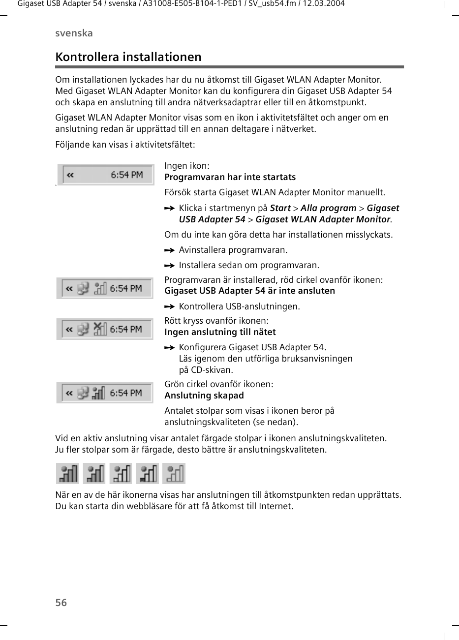 56svenskaGigaset USB Adapter 54 / svenska / A31008-E505-B104-1-PED1 / SV_usb54.fm / 12.03.2004Kontrollera installationenOm installationen lyckades har du nu åtkomst till Gigaset WLAN Adapter Monitor. Med Gigaset WLAN Adapter Monitor kan du konfigurera din Gigaset USB Adapter 54 och skapa en anslutning till andra nätverksadaptrar eller till en åtkomstpunkt.Gigaset WLAN Adapter Monitor visas som en ikon i aktivitetsfältet och anger om en anslutning redan är upprättad till en annan deltagare i nätverket.Följande kan visas i aktivitetsfältet:Vid en aktiv anslutning visar antalet färgade stolpar i ikonen anslutningskvaliteten. Ju fler stolpar som är färgade, desto bättre är anslutningskvaliteten.När en av de här ikonerna visas har anslutningen till åtkomstpunkten redan upprättats. Du kan starta din webbläsare för att få åtkomst till Internet. üIngen ikon:Programvaran har inte startatsFörsök starta Gigaset WLAN Adapter Monitor manuellt. ìKlicka i startmenyn på Start &gt; Alla program &gt; Gigaset USB Adapter 54 &gt; Gigaset WLAN Adapter Monitor.Om du inte kan göra detta har installationen misslyckats. ìAvinstallera programvaran.ìInstallera sedan om programvaran.Programvaran är installerad, röd cirkel ovanför ikonen:Gigaset USB Adapter 54 är inte anslutenìKontrollera USB-anslutningen.Rött kryss ovanför ikonen: Ingen anslutning till nätetìKonfigurera Gigaset USB Adapter 54. Läs igenom den utförliga bruksanvisningen på CD-skivan.Grön cirkel ovanför ikonen: Anslutning skapadAntalet stolpar som visas i ikonen beror på anslutningskvaliteten (se nedan).