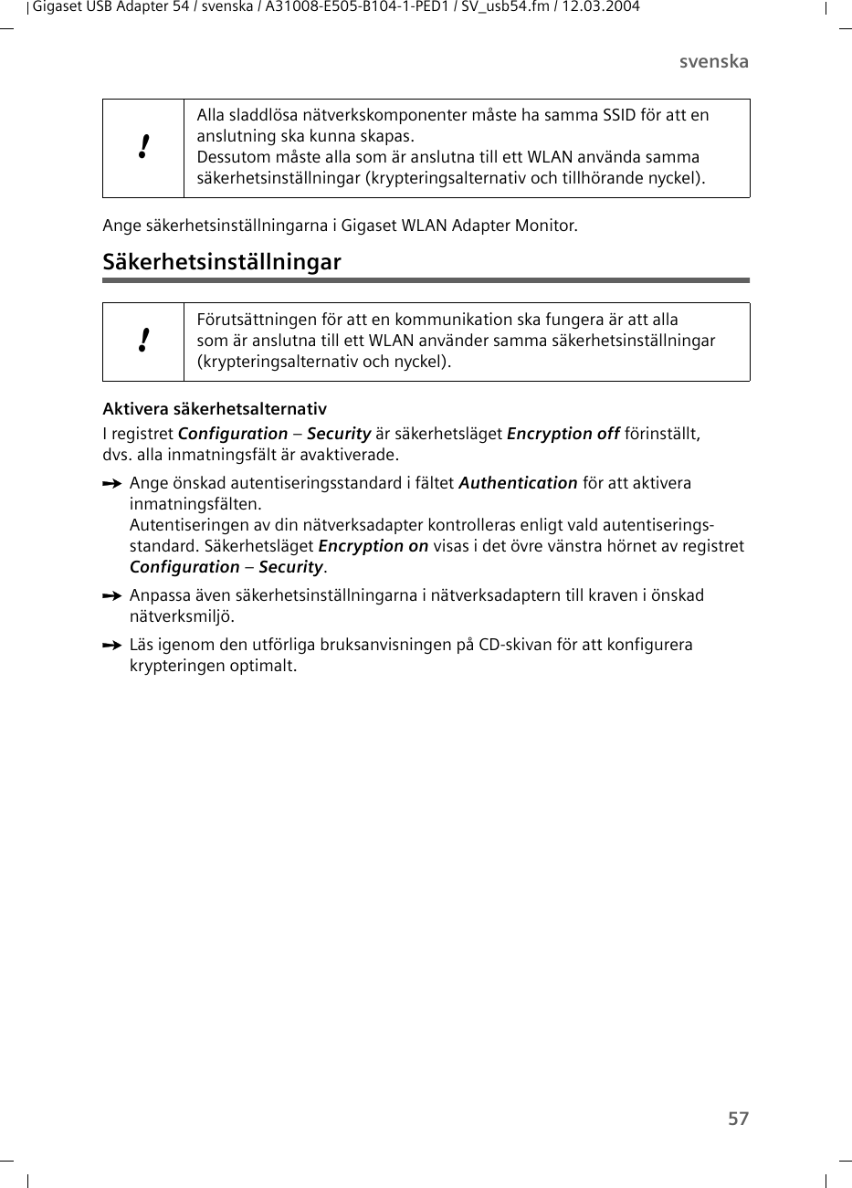 57svenskaGigaset USB Adapter 54 / svenska / A31008-E505-B104-1-PED1 / SV_usb54.fm / 12.03.2004Ange säkerhetsinställningarna i Gigaset WLAN Adapter Monitor.SäkerhetsinställningarAktivera säkerhetsalternativI registret Configuration – Security är säkerhetsläget Encryption off förinställt, dvs. alla inmatningsfält är avaktiverade. ìAnge önskad autentiseringsstandard i fältet Authentication för att aktivera inmatningsfälten.Autentiseringen av din nätverksadapter kontrolleras enligt vald autentiserings-standard. Säkerhetsläget Encryption on visas i det övre vänstra hörnet av registret Configuration – Security.ìAnpassa även säkerhetsinställningarna i nätverksadaptern till kraven i önskad nätverksmiljö.ìLäs igenom den utförliga bruksanvisningen på CD-skivan för att konfigurera krypteringen optimalt.!Alla sladdlösa nätverkskomponenter måste ha samma SSID för att en anslutning ska kunna skapas. Dessutom måste alla som är anslutna till ett WLAN använda samma säkerhetsinställningar (krypteringsalternativ och tillhörande nyckel).!Förutsättningen för att en kommunikation ska fungera är att alla som är anslutna till ett WLAN använder samma säkerhetsinställningar (krypteringsalternativ och nyckel).