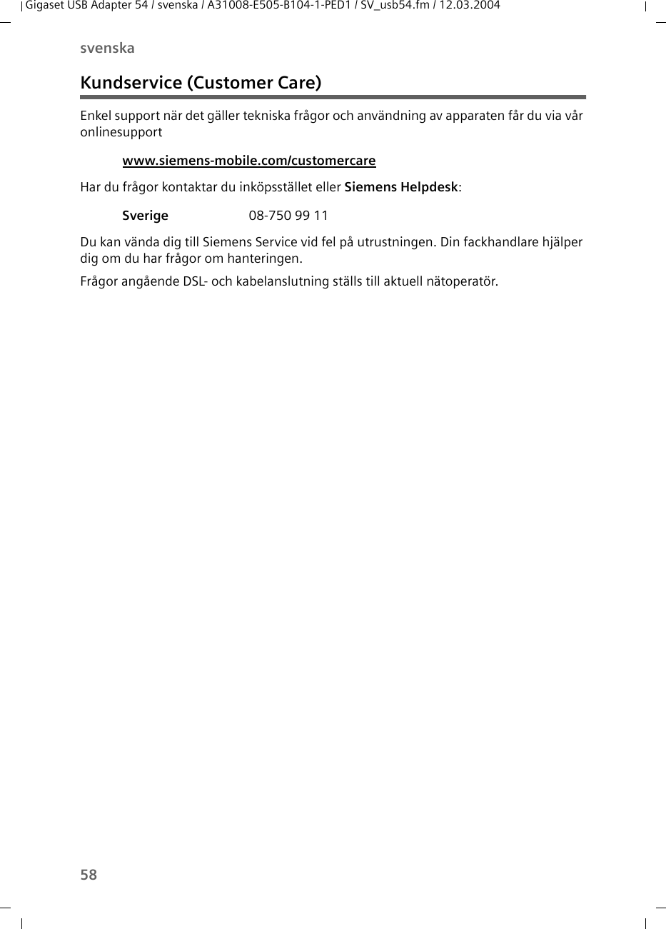 58svenskaGigaset USB Adapter 54 / svenska / A31008-E505-B104-1-PED1 / SV_usb54.fm / 12.03.2004Kundservice (Customer Care)Enkel support när det gäller tekniska frågor och användning av apparaten får du via vår onlinesupport Har du frågor kontaktar du inköpsstället eller Siemens Helpdesk: Du kan vända dig till Siemens Service vid fel på utrustningen. Din fackhandlare hjälper dig om du har frågor om hanteringen.Frågor angående DSL- och kabelanslutning ställs till aktuell nätoperatör.www.siemens-mobile.com/customercare Sverige  08-750 99 11
