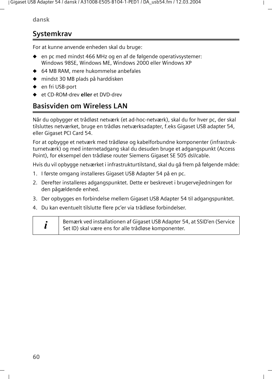 60danskGigaset USB Adapter 54 / dansk / A31008-E505-B104-1-PED1 / DA_usb54.fm / 12.03.2004SystemkravFor at kunne anvende enheden skal du bruge:uen pc med mindst 466 MHz og en af de følgende operativsystemer: Windows 98SE, Windows ME, Windows 2000 eller Windows XPu64 MB RAM, mere hukommelse anbefalesumindst 30 MB plads på harddiskenuen fri USB-portuet CD-ROM-drev eller et DVD-drevBasisviden om Wireless LANNår du opbygger et trådløst netværk (et ad-hoc-netværk), skal du for hver pc, der skal tilsluttes netværket, bruge en trådløs netværksadapter, f.eks Gigaset USB adapter 54, eller Gigaset PCI Card 54.For at opbygge et netværk med trådløse og kabelforbundne komponenter (infrastruk-turnetværk) og med internetadgang skal du desuden bruge et adgangspunkt (Access Point), for eksempel den trådløse router Siemens Gigaset SE 505 dsl/cable.Hvis du vil opbygge netværket i infrastrukturtilstand, skal du gå frem på følgende måde:1. I første omgang installeres Gigaset USB Adapter 54 på en pc.2. Derefter installeres adgangspunktet. Dette er beskrevet i brugervejledningen for den pågældende enhed.3. Der opbygges en forbindelse mellem Gigaset USB Adapter 54 til adgangspunktet.4. Du kan eventuelt tilslutte flere pc’er via trådløse forbindelser.iBemærk ved installationen af Gigaset USB Adapter 54, at SSID’en (Service Set ID) skal være ens for alle trådløse komponenter. 