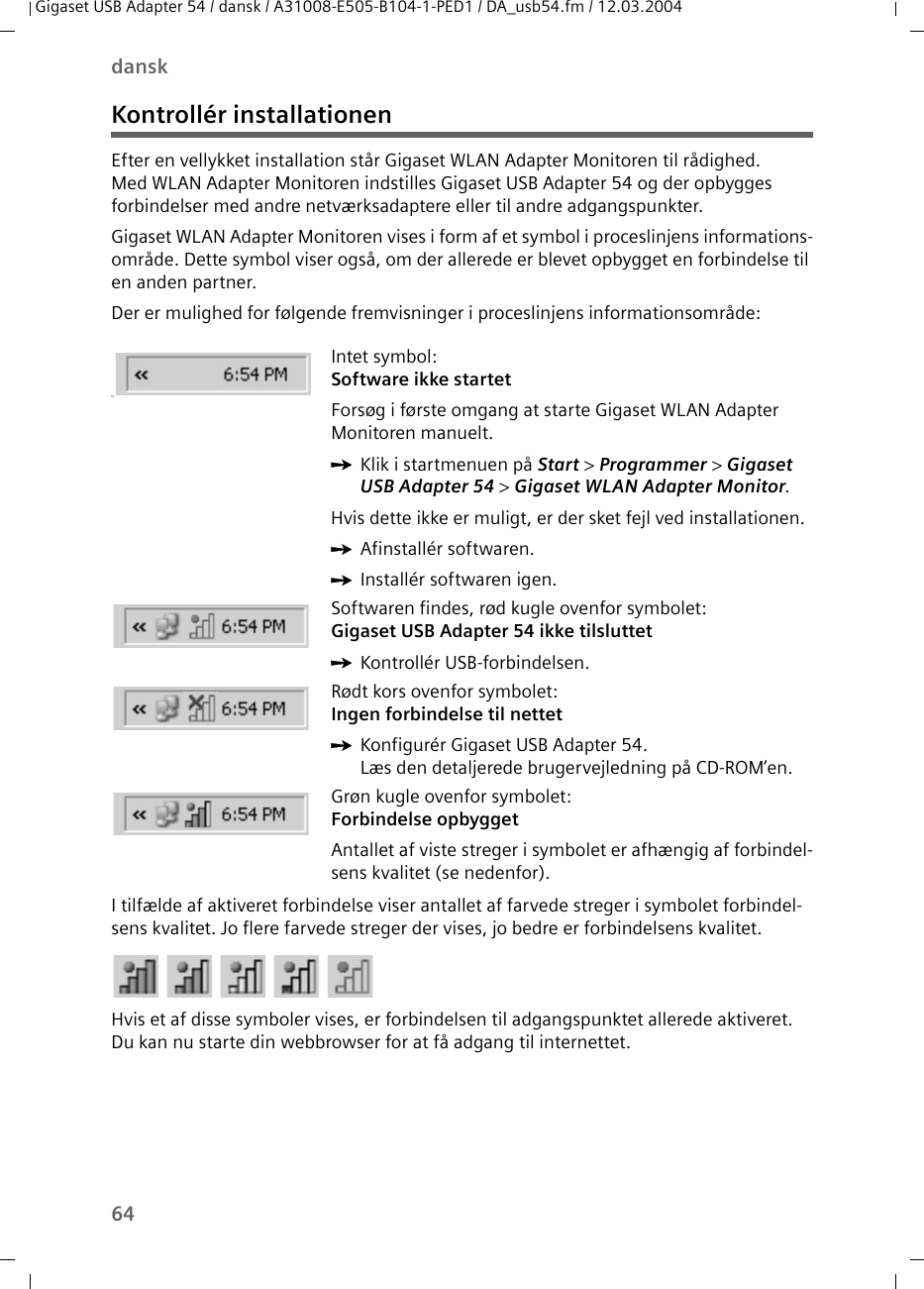 64danskGigaset USB Adapter 54 / dansk / A31008-E505-B104-1-PED1 / DA_usb54.fm / 12.03.2004Kontrollér installationenEfter en vellykket installation står Gigaset WLAN Adapter Monitoren til rådighed. Med WLAN Adapter Monitoren indstilles Gigaset USB Adapter 54 og der opbygges forbindelser med andre netværksadaptere eller til andre adgangspunkter. Gigaset WLAN Adapter Monitoren vises i form af et symbol i proceslinjens informations-område. Dette symbol viser også, om der allerede er blevet opbygget en forbindelse til en anden partner.Der er mulighed for følgende fremvisninger i proceslinjens informationsområde:I tilfælde af aktiveret forbindelse viser antallet af farvede streger i symbolet forbindel-sens kvalitet. Jo flere farvede streger der vises, jo bedre er forbindelsens kvalitet.Hvis et af disse symboler vises, er forbindelsen til adgangspunktet allerede aktiveret. Du kan nu starte din webbrowser for at få adgang til internettet. üIntet symbol:Software ikke startetForsøg i første omgang at starte Gigaset WLAN Adapter Monitoren manuelt.ìKlik i startmenuen på Start &gt; Programmer &gt; Gigaset USB Adapter 54 &gt; Gigaset WLAN Adapter Monitor.Hvis dette ikke er muligt, er der sket fejl ved installationen.ìAfinstallér softwaren.ìInstallér softwaren igen.Softwaren findes, rød kugle ovenfor symbolet:Gigaset USB Adapter 54 ikke tilsluttet ìKontrollér USB-forbindelsen.Rødt kors ovenfor symbolet:Ingen forbindelse til nettetìKonfigurér Gigaset USB Adapter 54.Læs den detaljerede brugervejledning på CD-ROM’en.Grøn kugle ovenfor symbolet:Forbindelse opbyggetAntallet af viste streger i symbolet er afhængig af forbindel-sens kvalitet (se nedenfor).