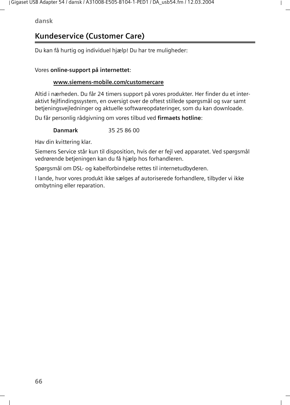 66danskGigaset USB Adapter 54 / dansk / A31008-E505-B104-1-PED1 / DA_usb54.fm / 12.03.2004Kundeservice (Customer Care)Du kan få hurtig og individuel hjælp! Du har tre muligheder:Vores online-support på internettet: Altid i nærheden. Du får 24 timers support på vores produkter. Her finder du et inter-aktivt fejlfindingssystem, en oversigt over de oftest stillede spørgsmål og svar samt betjeningsvejledninger og aktuelle softwareopdateringer, som du kan downloade.Du får personlig rådgivning om vores tilbud ved firmaets hotline: Hav din kvittering klar.Siemens Service står kun til disposition, hvis der er fejl ved apparatet. Ved spørgsmål vedrørende betjeningen kan du få hjælp hos forhandleren.Spørgsmål om DSL- og kabelforbindelse rettes til internetudbyderen.I lande, hvor vores produkt ikke sælges af autoriserede forhandlere, tilbyder vi ikke ombytning eller reparation.www.siemens-mobile.com/customercare Danmark  35 25 86 00