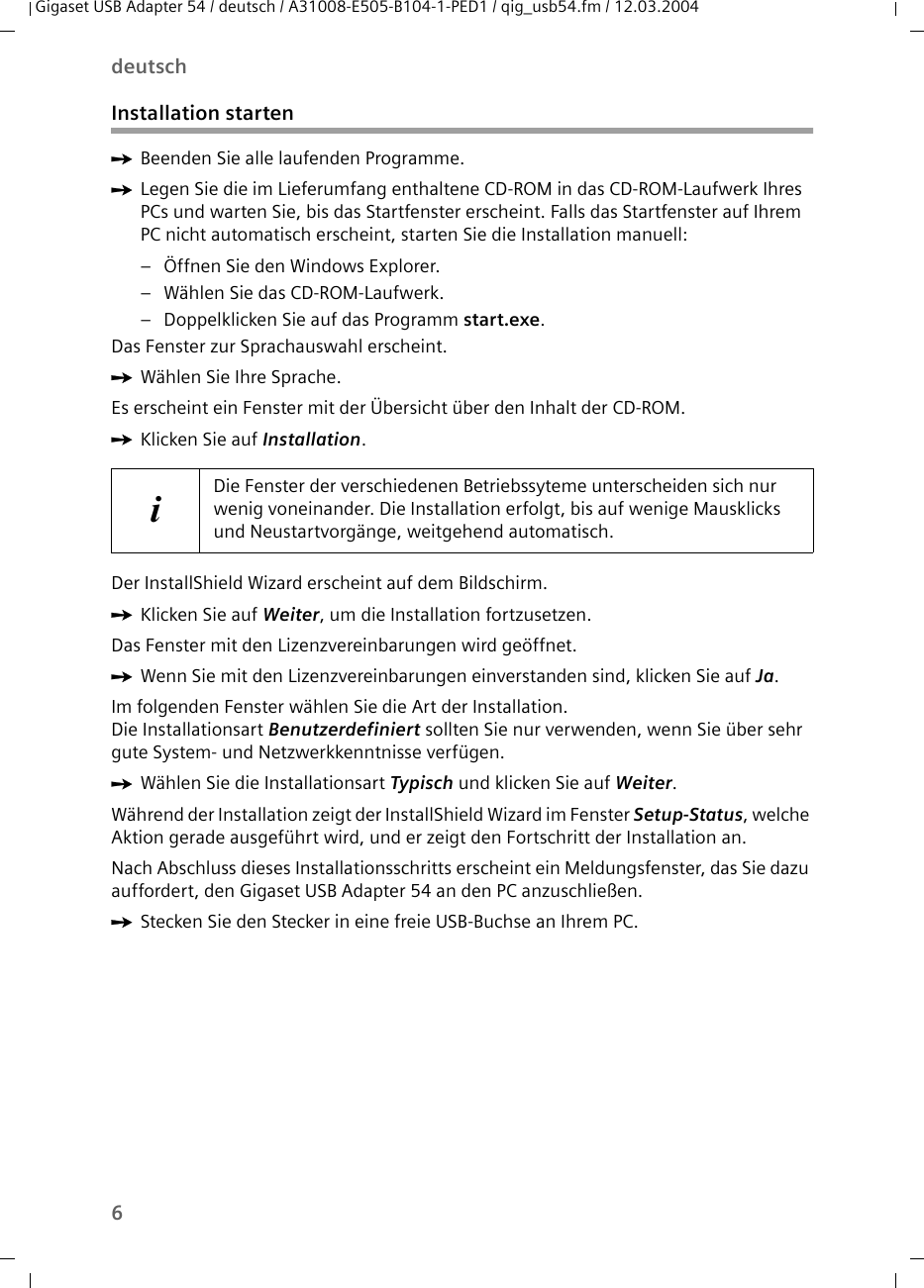 6deutschGigaset USB Adapter 54 / deutsch / A31008-E505-B104-1-PED1 / qig_usb54.fm / 12.03.2004Installation startenìBeenden Sie alle laufenden Programme. ìLegen Sie die im Lieferumfang enthaltene CD-ROM in das CD-ROM-Laufwerk Ihres PCs und warten Sie, bis das Startfenster erscheint. Falls das Startfenster auf Ihrem PC nicht automatisch erscheint, starten Sie die Installation manuell:– Öffnen Sie den Windows Explorer.– Wählen Sie das CD-ROM-Laufwerk.– Doppelklicken Sie auf das Programm start.exe.Das Fenster zur Sprachauswahl erscheint.ìWählen Sie Ihre Sprache.Es erscheint ein Fenster mit der Übersicht über den Inhalt der CD-ROM.ìKlicken Sie auf Installation.Der InstallShield Wizard erscheint auf dem Bildschirm.ìKlicken Sie auf Weiter, um die Installation fortzusetzen.Das Fenster mit den Lizenzvereinbarungen wird geöffnet.ìWenn Sie mit den Lizenzvereinbarungen einverstanden sind, klicken Sie auf Ja.Im folgenden Fenster wählen Sie die Art der Installation. Die Installationsart Benutzerdefiniert sollten Sie nur verwenden, wenn Sie über sehr gute System- und Netzwerkkenntnisse verfügen. ìWählen Sie die Installationsart Typisch und klicken Sie auf Weiter.Während der Installation zeigt der InstallShield Wizard im Fenster Setup-Status, welche Aktion gerade ausgeführt wird, und er zeigt den Fortschritt der Installation an. Nach Abschluss dieses Installationsschritts erscheint ein Meldungsfenster, das Sie dazu auffordert, den Gigaset USB Adapter 54 an den PC anzuschließen.ìStecken Sie den Stecker in eine freie USB-Buchse an Ihrem PC. iDie Fenster der verschiedenen Betriebssyteme unterscheiden sich nur wenig voneinander. Die Installation erfolgt, bis auf wenige Mausklicks und Neustartvorgänge, weitgehend automatisch.