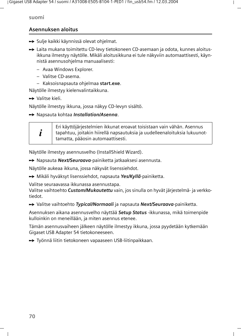 70suomiGigaset USB Adapter 54 / suomi / A31008-E505-B104-1-PED1 / fin_usb54.fm / 12.03.2004Asennuksen aloitusìSulje kaikki käynnissä olevat ohjelmat.ìLaita mukana toimitettu CD-levy tietokoneen CD-asemaan ja odota, kunnes aloitus-ikkuna ilmestyy näytölle. Mikäli aloitusikkuna ei tule näkyviin automaattisesti, käyn-nistä asennusohjelma manuaalisesti:– Avaa Windows Explorer.– Valitse CD-asema.– Kaksoisnapsauta ohjelmaa start.exe.Näytölle ilmestyy kielenvalintaikkuna.ìValitse kieli.Näytölle ilmestyy ikkuna, jossa näkyy CD-levyn sisältö.ìNapsauta kohtaa Installation/Asenna.Näytölle ilmestyy asennusvelho (InstallShield Wizard).ìNapsauta Next/Seuraava-painiketta jatkaaksesi asennusta.Näytölle aukeaa ikkuna, jossa näkyvät lisenssiehdot.ìMikäli hyväksyt lisenssiehdot, napsauta Yes/Kyllä-painiketta.Valitse seuraavassa ikkunassa asennustapa.Valitse vaihtoehto Custom/Mukautettu vain, jos sinulla on hyvät järjestelmä- ja verkko-tiedot. ìValitse vaihtoehto Typical/Normaali ja napsauta Next/Seuraava-painiketta.Asennuksen aikana asennusvelho näyttää Setup Status -ikkunassa, mikä toimenpide kulloinkin on meneillään, ja miten asennus etenee. Tämän asennusvaiheen jälkeen näytölle ilmestyy ikkuna, jossa pyydetään kytkemään Gigaset USB Adapter 54 tietokoneeseen.ìTyönnä liitin tietokoneen vapaaseen USB-liitinpaikkaan. iEri käyttöjärjestelmien ikkunat eroavat toisistaan vain vähän. Asennus tapahtuu, joitakin hiirellä napsautuksia ja uudelleenaloituksia lukuunot-tamatta, pääosin automaattisesti.