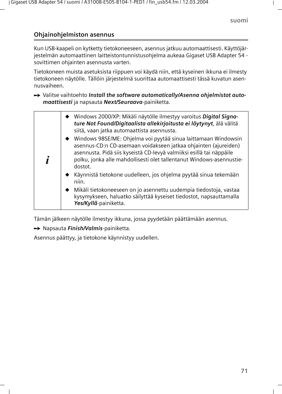 71suomiGigaset USB Adapter 54 / suomi / A31008-E505-B104-1-PED1 / fin_usb54.fm / 12.03.2004Ohjainohjelmiston asennusKun USB-kaapeli on kytketty tietokoneeseen, asennus jatkuu automaattisesti. Käyttöjär-jestelmän automaattinen laitteistontunnistusohjelma aukeaa Gigaset USB Adapter 54 -sovittimen ohjainten asennusta varten.Tietokoneen muista asetuksista riippuen voi käydä niin, että kyseinen ikkuna ei ilmesty tietokoneen näytölle. Tällöin järjestelmä suorittaa automaattisesti tässä kuvatun asen-nusvaiheen.ìValitse vaihtoehto Install the software automatically/Asenna ohjelmistot auto-maattisesti ja napsauta Next/Seuraava-painiketta.Tämän jälkeen näytölle ilmestyy ikkuna, jossa pyydetään päättämään asennus.ìNapsauta Finish/Valmis-painiketta. Asennus päättyy, ja tietokone käynnistyy uudellen. iuWindows 2000/XP: Mikäli näytölle ilmestyy varoitus Digital Signa-ture Not Found/Digitaalista allekirjoitusta ei löytynyt, älä välitä siitä, vaan jatka automaattista asennusta. uWindows 98SE/ME: Ohjelma voi pyytää sinua laittamaan Windowsin asennus-CD:n CD-asemaan voidakseen jatkaa ohjainten (ajureiden) asennusta. Pidä siis kyseistä CD-levyä valmiiksi esillä tai näppäile polku, jonka alle mahdollisesti olet tallentanut Windows-asennustie-dostot.uKäynnistä tietokone uudelleen, jos ohjelma pyytää sinua tekemään niin.uMikäli tietokoneeseen on jo asennettu uudempia tiedostoja, vastaa kysymykseen, haluatko säilyttää kyseiset tiedostot, napsauttamalla Yes/Kyllä-painiketta.