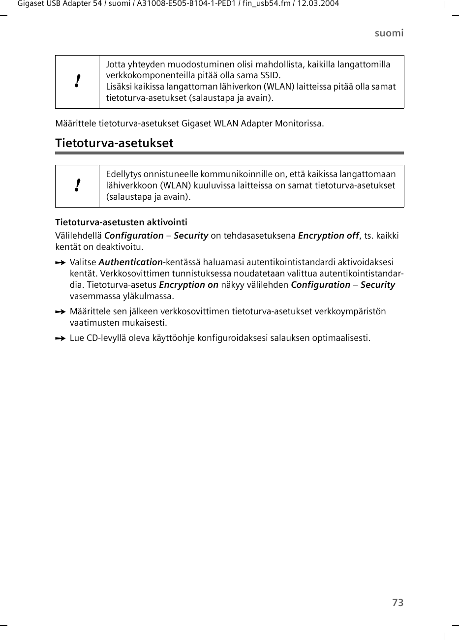 73suomiGigaset USB Adapter 54 / suomi / A31008-E505-B104-1-PED1 / fin_usb54.fm / 12.03.2004Määrittele tietoturva-asetukset Gigaset WLAN Adapter Monitorissa.Tietoturva-asetuksetTietoturva-asetusten aktivointiVälilehdellä Configuration – Security on tehdasasetuksena Encryption off, ts. kaikki kentät on deaktivoitu.ìValitse Authentication-kentässä haluamasi autentikointistandardi aktivoidaksesi kentät. Verkkosovittimen tunnistuksessa noudatetaan valittua autentikointistandar-dia. Tietoturva-asetus Encryption on näkyy välilehden Configuration – Security vasemmassa yläkulmassa. ìMäärittele sen jälkeen verkkosovittimen tietoturva-asetukset verkkoympäristön vaatimusten mukaisesti.ìLue CD-levyllä oleva käyttöohje konfiguroidaksesi salauksen optimaalisesti.!Jotta yhteyden muodostuminen olisi mahdollista, kaikilla langattomilla verkkokomponenteilla pitää olla sama SSID. Lisäksi kaikissa langattoman lähiverkon (WLAN) laitteissa pitää olla samat tietoturva-asetukset (salaustapa ja avain).!Edellytys onnistuneelle kommunikoinnille on, että kaikissa langattomaan lähiverkkoon (WLAN) kuuluvissa laitteissa on samat tietoturva-asetukset (salaustapa ja avain).