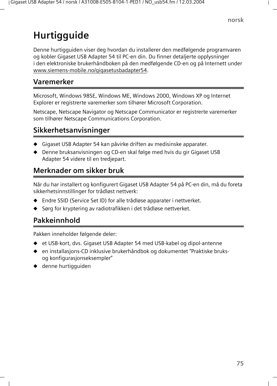 75norskGigaset USB Adapter 54 / norsk / A31008-E505-B104-1-PED1 / NO_usb54.fm / 12.03.2004HurtigguideDenne hurtigguiden viser deg hvordan du installerer den medfølgende programvaren og kobler Gigaset USB Adapter 54 til PC-en din. Du finner detaljerte opplysninger i den elektroniske brukerhåndboken på den medfølgende CD-en og på Internett under www.siemens-mobile.no/gigasetusbadapter54.VaremerkerMicrosoft, Windows 98SE, Windows ME, Windows 2000, Windows XP og Internet Explorer er registrerte varemerker som tilhører Microsoft Corporation.Netscape, Netscape Navigator og Netscape Communicator er registrerte varemerker som tilhører Netscape Communications Corporation.SikkerhetsanvisningeruGigaset USB Adapter 54 kan påvirke driften av medisinske apparater.uDenne bruksanvisningen og CD-en skal følge med hvis du gir Gigaset USB Adapter 54 videre til en tredjepart.Merknader om sikker brukNår du har installert og konfigurert Gigaset USB Adapter 54 på PC-en din, må du foreta sikkerhetsinnstillinger for trådløst nettverk:uEndre SSID (Service Set ID) for alle trådløse apparater i nettverket.uSørg for kryptering av radiotrafikken i det trådløse nettverket.PakkeinnholdPakken inneholder følgende deler:uet USB-kort, dvs. Gigaset USB Adapter 54 med USB-kabel og dipol-antenneuen installasjons-CD inklusive brukerhåndbok og dokumentet “Praktiske bruks- og konfigurasjonseksempler”udenne hurtigguiden