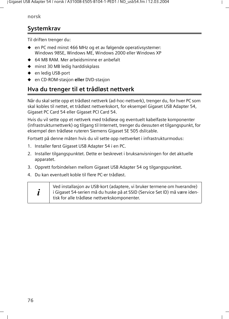 76norskGigaset USB Adapter 54 / norsk / A31008-E505-B104-1-PED1 / NO_usb54.fm / 12.03.2004SystemkravTil driften trenger du:uen PC med minst 466 MHz og et av følgende operativsystemer: Windows 98SE, Windows ME, Windows 2000 eller Windows XPu64 MB RAM. Mer arbeidsminne er anbefaltuminst 30 MB ledig harddiskplassuen ledig USB-portuen CD-ROM-stasjon eller DVD-stasjonHva du trenger til et trådløst nettverkNår du skal sette opp et trådløst nettverk (ad-hoc-nettverk), trenger du, for hver PC som skal kobles til nettet, et trådløst nettverkskort, for eksempel Gigaset USB Adapter 54, Gigaset PC Card 54 eller Gigaset PCI Card 54.Hvis du vil sette opp et nettverk med trådløse og eventuelt kabelfaste komponenter (infrastrukturnettverk) og tilgang til Internett, trenger du dessuten et tilgangspunkt, for eksempel den trådløse ruteren Siemens Gigaset SE 505 dsl/cable.Fortsett på denne måten hvis du vil sette opp nettverket i infrastrukturmodus:1. Installer først Gigaset USB Adapter 54 i en PC.2. Installer tilgangspunktet. Dette er beskrevet i bruksanvisningen for det aktuelle apparatet.3. Opprett forbindelsen mellom Gigaset USB Adapter 54 og tilgangspunktet.4. Du kan eventuelt koble til flere PC-er trådløst.iVed installasjon av USB-kort (adaptere, vi bruker termene om hverandre) i Gigaset 54-serien må du huske på at SSID (Service Set ID) må være iden-tisk for alle trådløse nettverkskomponenter.
