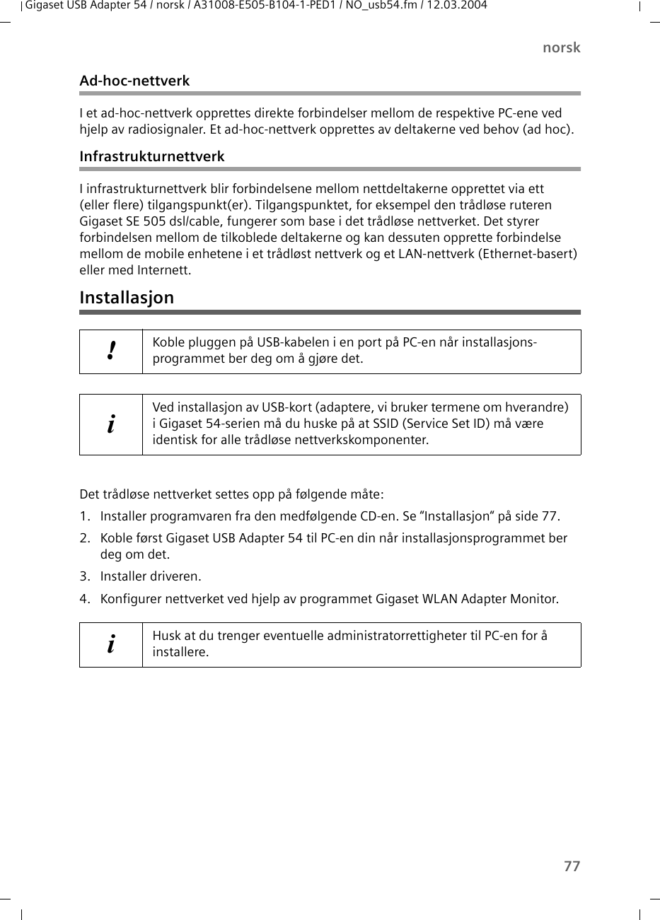 77norskGigaset USB Adapter 54 / norsk / A31008-E505-B104-1-PED1 / NO_usb54.fm / 12.03.2004Ad-hoc-nettverkI et ad-hoc-nettverk opprettes direkte forbindelser mellom de respektive PC-ene ved hjelp av radiosignaler. Et ad-hoc-nettverk opprettes av deltakerne ved behov (ad hoc).InfrastrukturnettverkI infrastrukturnettverk blir forbindelsene mellom nettdeltakerne opprettet via ett (eller flere) tilgangspunkt(er). Tilgangspunktet, for eksempel den trådløse ruteren Gigaset SE 505 dsl/cable, fungerer som base i det trådløse nettverket. Det styrer forbindelsen mellom de tilkoblede deltakerne og kan dessuten opprette forbindelse mellom de mobile enhetene i et trådløst nettverk og et LAN-nettverk (Ethernet-basert) eller med Internett.InstallasjonDet trådløse nettverket settes opp på følgende måte:1. Installer programvaren fra den medfølgende CD-en. Se “Installasjon“ på side 77.2. Koble først Gigaset USB Adapter 54 til PC-en din når installasjonsprogrammet ber deg om det.3. Installer driveren.4. Konfigurer nettverket ved hjelp av programmet Gigaset WLAN Adapter Monitor. !Koble pluggen på USB-kabelen i en port på PC-en når installasjons-programmet ber deg om å gjøre det.iVed installasjon av USB-kort (adaptere, vi bruker termene om hverandre) i Gigaset 54-serien må du huske på at SSID (Service Set ID) må være identisk for alle trådløse nettverkskomponenter. iHusk at du trenger eventuelle administratorrettigheter til PC-en for å installere.