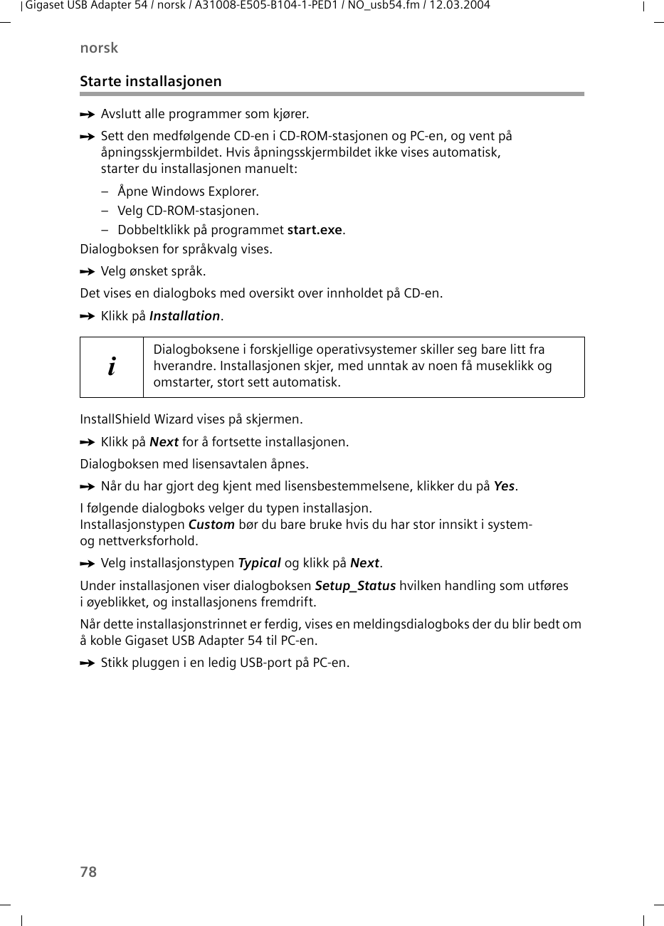 78norskGigaset USB Adapter 54 / norsk / A31008-E505-B104-1-PED1 / NO_usb54.fm / 12.03.2004Starte installasjonenìAvslutt alle programmer som kjører.ìSett den medfølgende CD-en i CD-ROM-stasjonen og PC-en, og vent på åpningsskjermbildet. Hvis åpningsskjermbildet ikke vises automatisk, starter du installasjonen manuelt:– Åpne Windows Explorer.– Velg CD-ROM-stasjonen.– Dobbeltklikk på programmet start.exe.Dialogboksen for språkvalg vises.ìVelg ønsket språk.Det vises en dialogboks med oversikt over innholdet på CD-en.ìKlikk på Installation.InstallShield Wizard vises på skjermen.ìKlikk på Next for å fortsette installasjonen.Dialogboksen med lisensavtalen åpnes.ìNår du har gjort deg kjent med lisensbestemmelsene, klikker du på Yes.I følgende dialogboks velger du typen installasjon. Installasjonstypen Custom bør du bare bruke hvis du har stor innsikt i system- og nettverksforhold.ìVelg installasjonstypen Typical og klikk på Next.Under installasjonen viser dialogboksen Setup_Status hvilken handling som utføres i øyeblikket, og installasjonens fremdrift. Når dette installasjonstrinnet er ferdig, vises en meldingsdialogboks der du blir bedt om å koble Gigaset USB Adapter 54 til PC-en.ìStikk pluggen i en ledig USB-port på PC-en.iDialogboksene i forskjellige operativsystemer skiller seg bare litt fra hverandre. Installasjonen skjer, med unntak av noen få museklikk og omstarter, stort sett automatisk.