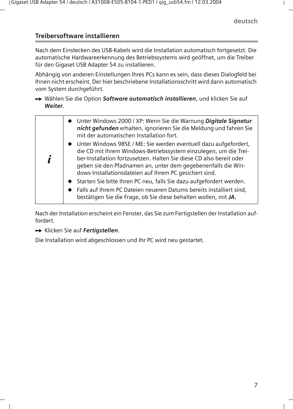 7deutschGigaset USB Adapter 54 / deutsch / A31008-E505-B104-1-PED1 / qig_usb54.fm / 12.03.2004Treibersoftware installierenNach dem Einstecken des USB-Kabels wird die Installation automatisch fortgesetzt. Die automatische Hardwareerkennung des Betriebssystems wird geöffnet, um die Treiber für den Gigaset USB Adapter 54 zu installieren.Abhängig von anderen Einstellungen Ihres PCs kann es sein, dass dieses Dialogfeld bei Ihnen nicht erscheint. Der hier beschriebene Installationsschritt wird dann automatisch vom System durchgeführt.ìWählen Sie die Option Software automatisch installieren, und klicken Sie auf Weiter. Nach der Installation erscheint ein Fenster, das Sie zum Fertigstellen der Installation auf-fordert. ìKlicken Sie auf Fertigstellen. Die Installation wird abgeschlossen und Ihr PC wird neu gestartet.iuUnter Windows 2000 / XP: Wenn Sie die Warnung Digitale Signatur nicht gefunden erhalten, ignorieren Sie die Meldung und fahren Sie mit der automatischen Installation fort. uUnter Windows 98SE / ME: Sie werden eventuell dazu aufgefordert, die CD mit Ihrem Windows-Betriebssystem einzulegen, um die Trei-ber-Installation fortzusetzen. Halten Sie diese CD also bereit oder geben sie den Pfadnamen an, unter dem gegebenenfalls die Win-dows-Installationsdateien auf Ihrem PC gesichert sind.uStarten Sie bitte Ihren PC neu, falls Sie dazu aufgefordert werden.uFalls auf Ihrem PC Dateien neueren Datums bereits installiert sind, bestätigen Sie die Frage, ob Sie diese behalten wollen, mit JA.