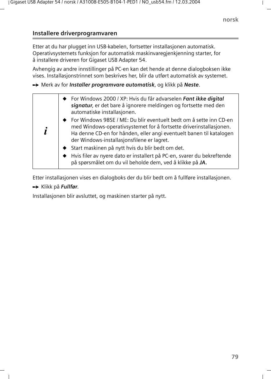 79norskGigaset USB Adapter 54 / norsk / A31008-E505-B104-1-PED1 / NO_usb54.fm / 12.03.2004Installere driverprogramvarenEtter at du har plugget inn USB-kabelen, fortsetter installasjonen automatisk. Operativsystemets funksjon for automatisk maskinvaregjenkjenning starter, for å installere driveren for Gigaset USB Adapter 54.Avhengig av andre innstillinger på PC-en kan det hende at denne dialogboksen ikke vises. Installasjonstrinnet som beskrives her, blir da utført automatisk av systemet.ìMerk av for Installer programvare automatisk, og klikk på Neste.Etter installasjonen vises en dialogboks der du blir bedt om å fullføre installasjonen. ìKlikk på Fullfør. Installasjonen blir avsluttet, og maskinen starter på nytt.iuFor Windows 2000 / XP: Hvis du får advarselen Fant ikke digital signatur, er det bare å ignorere meldingen og fortsette med den automatiske installasjonen.uFor Windows 98SE / ME: Du blir eventuelt bedt om å sette inn CD-en med Windows-operativsystemet for å fortsette driverinstallasjonen. Ha denne CD-en for hånden, eller angi eventuelt banen til katalogen der Windows-installasjonsfilene er lagret.uStart maskinen på nytt hvis du blir bedt om det.uHvis filer av nyere dato er installert på PC-en, svarer du bekreftende på spørsmålet om du vil beholde dem, ved å klikke på JA.