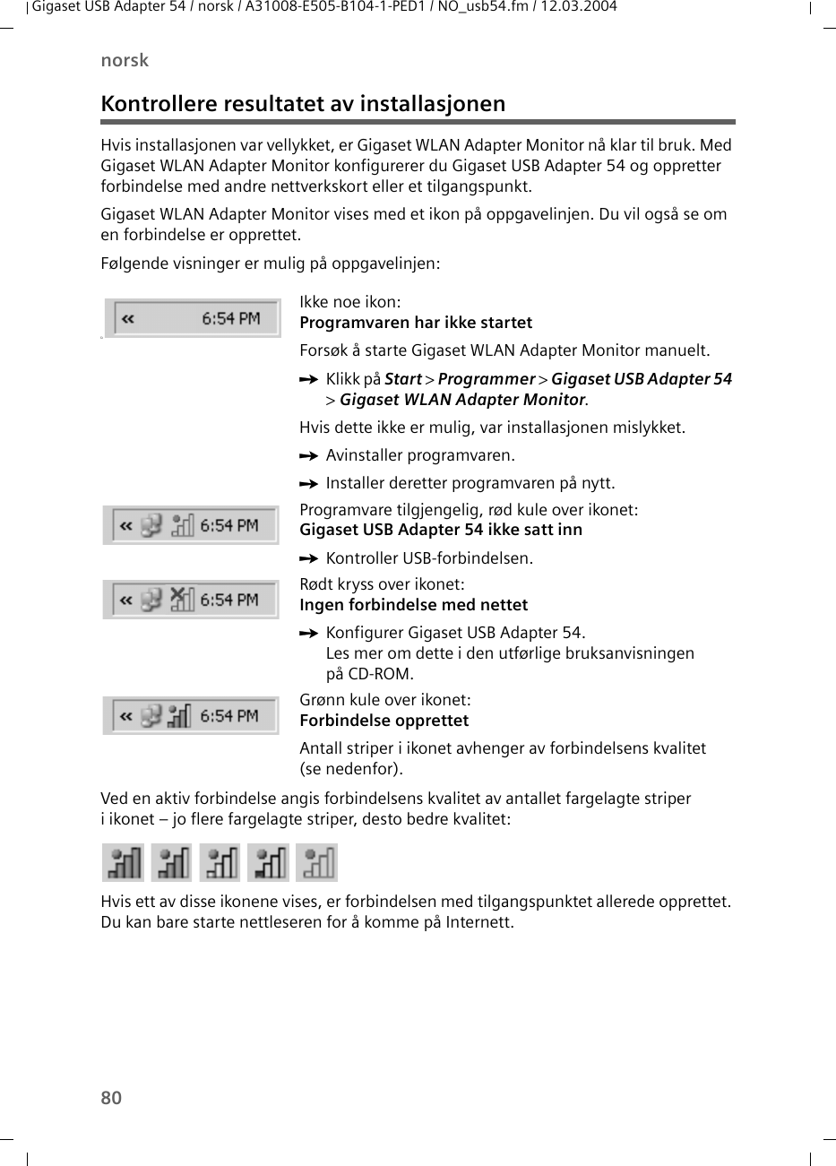 80norskGigaset USB Adapter 54 / norsk / A31008-E505-B104-1-PED1 / NO_usb54.fm / 12.03.2004Kontrollere resultatet av installasjonenHvis installasjonen var vellykket, er Gigaset WLAN Adapter Monitor nå klar til bruk. Med Gigaset WLAN Adapter Monitor konfigurerer du Gigaset USB Adapter 54 og oppretter forbindelse med andre nettverkskort eller et tilgangspunkt.Gigaset WLAN Adapter Monitor vises med et ikon på oppgavelinjen. Du vil også se om en forbindelse er opprettet.Følgende visninger er mulig på oppgavelinjen:Ved en aktiv forbindelse angis forbindelsens kvalitet av antallet fargelagte striper i ikonet – jo flere fargelagte striper, desto bedre kvalitet:Hvis ett av disse ikonene vises, er forbindelsen med tilgangspunktet allerede opprettet. Du kan bare starte nettleseren for å komme på Internett. üIkke noe ikon:Programvaren har ikke startetForsøk å starte Gigaset WLAN Adapter Monitor manuelt.ìKlikk på Start &gt; Programmer &gt; Gigaset USB Adapter 54 &gt; Gigaset WLAN Adapter Monitor.Hvis dette ikke er mulig, var installasjonen mislykket.ìAvinstaller programvaren.ìInstaller deretter programvaren på nytt.Programvare tilgjengelig, rød kule over ikonet:Gigaset USB Adapter 54 ikke satt innìKontroller USB-forbindelsen.Rødt kryss over ikonet: Ingen forbindelse med nettetìKonfigurer Gigaset USB Adapter 54. Les mer om dette i den utførlige bruksanvisningen på CD-ROM.Grønn kule over ikonet: Forbindelse opprettetAntall striper i ikonet avhenger av forbindelsens kvalitet (se nedenfor).