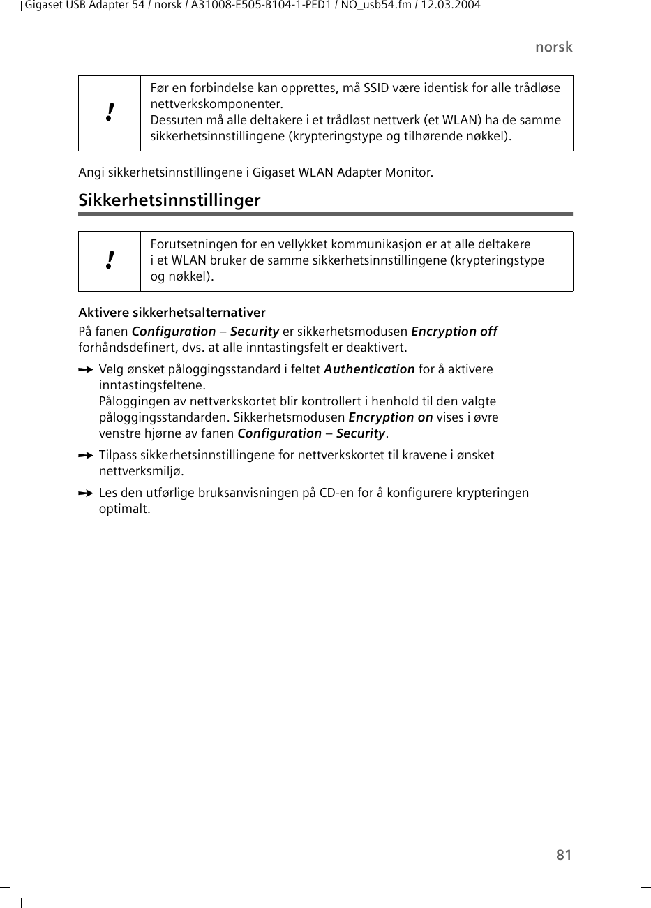 81norskGigaset USB Adapter 54 / norsk / A31008-E505-B104-1-PED1 / NO_usb54.fm / 12.03.2004Angi sikkerhetsinnstillingene i Gigaset WLAN Adapter Monitor.SikkerhetsinnstillingerAktivere sikkerhetsalternativerPå fanen Configuration – Security er sikkerhetsmodusen Encryption off forhåndsdefinert, dvs. at alle inntastingsfelt er deaktivert. ìVelg ønsket påloggingsstandard i feltet Authentication for å aktivere inntastingsfeltene.Påloggingen av nettverkskortet blir kontrollert i henhold til den valgte påloggingsstandarden. Sikkerhetsmodusen Encryption on vises i øvre venstre hjørne av fanen Configuration – Security.ìTilpass sikkerhetsinnstillingene for nettverkskortet til kravene i ønsket nettverksmiljø.ìLes den utførlige bruksanvisningen på CD-en for å konfigurere krypteringen optimalt.!Før en forbindelse kan opprettes, må SSID være identisk for alle trådløse nettverkskomponenter. Dessuten må alle deltakere i et trådløst nettverk (et WLAN) ha de samme sikkerhetsinnstillingene (krypteringstype og tilhørende nøkkel).!Forutsetningen for en vellykket kommunikasjon er at alle deltakere i et WLAN bruker de samme sikkerhetsinnstillingene (krypteringstype og nøkkel).