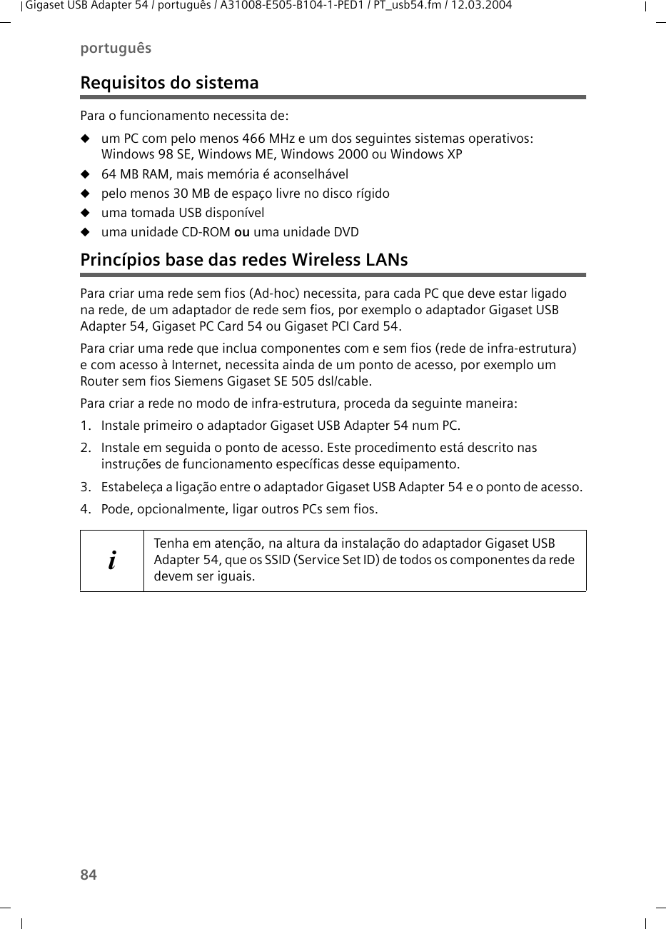 84portuguêsGigaset USB Adapter 54 / português / A31008-E505-B104-1-PED1 / PT_usb54.fm / 12.03.2004Requisitos do sistemaPara o funcionamento necessita de:uum PC com pelo menos 466 MHz e um dos seguintes sistemas operativos:Windows 98 SE, Windows ME, Windows 2000 ou Windows XPu64 MB RAM, mais memória é aconselhávelupelo menos 30 MB de espaço livre no disco rígidouuma tomada USB disponíveluuma unidade CD-ROM ou uma unidade DVDPrincípios base das redes Wireless LANsPara criar uma rede sem fios (Ad-hoc) necessita, para cada PC que deve estar ligado na rede, de um adaptador de rede sem fios, por exemplo o adaptador Gigaset USB Adapter 54, Gigaset PC Card 54 ou Gigaset PCI Card 54.Para criar uma rede que inclua componentes com e sem fios (rede de infra-estrutura) e com acesso à Internet, necessita ainda de um ponto de acesso, por exemplo um Router sem fios Siemens Gigaset SE 505 dsl/cable.Para criar a rede no modo de infra-estrutura, proceda da seguinte maneira:1. Instale primeiro o adaptador Gigaset USB Adapter 54 num PC.2. Instale em seguida o ponto de acesso. Este procedimento está descrito nas instruções de funcionamento específicas desse equipamento.3. Estabeleça a ligação entre o adaptador Gigaset USB Adapter 54 e o ponto de acesso. 4. Pode, opcionalmente, ligar outros PCs sem fios.iTenha em atenção, na altura da instalação do adaptador Gigaset USB Adapter 54, que os SSID (Service Set ID) de todos os componentes da rede devem ser iguais.