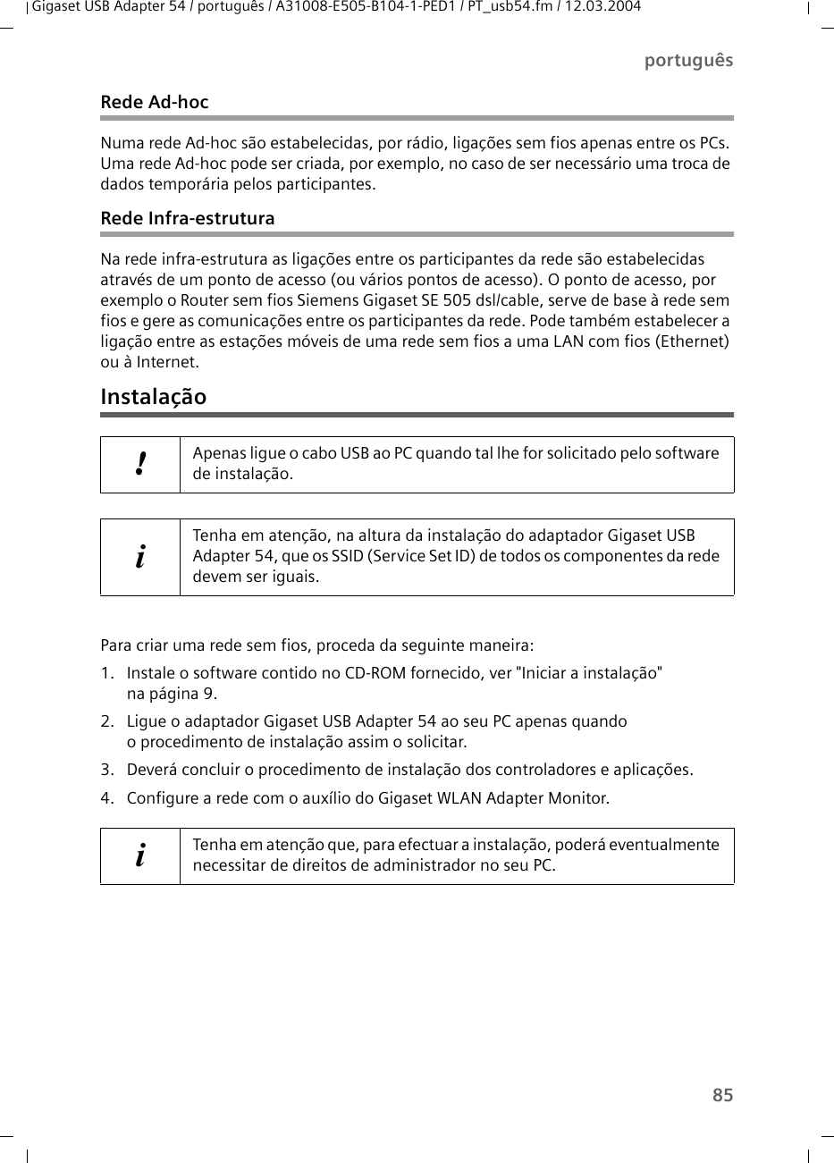 85portuguêsGigaset USB Adapter 54 / português / A31008-E505-B104-1-PED1 / PT_usb54.fm / 12.03.2004Rede Ad-hocNuma rede Ad-hoc são estabelecidas, por rádio, ligações sem fios apenas entre os PCs. Uma rede Ad-hoc pode ser criada, por exemplo, no caso de ser necessário uma troca de dados temporária pelos participantes.Rede Infra-estruturaNa rede infra-estrutura as ligações entre os participantes da rede são estabelecidas através de um ponto de acesso (ou vários pontos de acesso). O ponto de acesso, por exemplo o Router sem fios Siemens Gigaset SE 505 dsl/cable, serve de base à rede sem fios e gere as comunicações entre os participantes da rede. Pode também estabelecer a ligação entre as estações móveis de uma rede sem fios a uma LAN com fios (Ethernet) ou à Internet.InstalaçãoPara criar uma rede sem fios, proceda da seguinte maneira:1. Instale o software contido no CD-ROM fornecido, ver &quot;Iniciar a instalação&quot;na página 9.2. Ligue o adaptador Gigaset USB Adapter 54 ao seu PC apenas quando o procedimento de instalação assim o solicitar.3. Deverá concluir o procedimento de instalação dos controladores e aplicações.4. Configure a rede com o auxílio do Gigaset WLAN Adapter Monitor.!Apenas ligue o cabo USB ao PC quando tal lhe for solicitado pelo software de instalação.iTenha em atenção, na altura da instalação do adaptador Gigaset USB Adapter 54, que os SSID (Service Set ID) de todos os componentes da rede devem ser iguais.iTenha em atenção que, para efectuar a instalação, poderá eventualmente necessitar de direitos de administrador no seu PC.