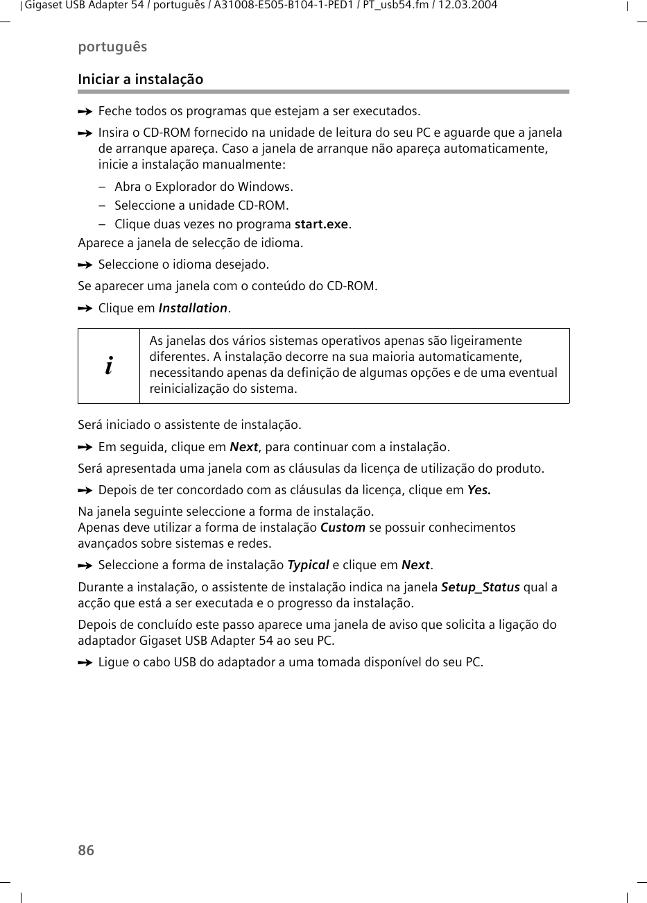 86portuguêsGigaset USB Adapter 54 / português / A31008-E505-B104-1-PED1 / PT_usb54.fm / 12.03.2004Iniciar a instalaçãoìFeche todos os programas que estejam a ser executados.ìInsira o CD-ROM fornecido na unidade de leitura do seu PC e aguarde que a janela de arranque apareça. Caso a janela de arranque não apareça automaticamente, inicie a instalação manualmente:– Abra o Explorador do Windows.– Seleccione a unidade CD-ROM.– Clique duas vezes no programa start.exe.Aparece a janela de selecção de idioma.ìSeleccione o idioma desejado.Se aparecer uma janela com o conteúdo do CD-ROM.ìClique em Installation.Será iniciado o assistente de instalação.ìEm seguida, clique em Next, para continuar com a instalação.Será apresentada uma janela com as cláusulas da licença de utilização do produto.ìDepois de ter concordado com as cláusulas da licença, clique em Yes.Na janela seguinte seleccione a forma de instalação. Apenas deve utilizar a forma de instalação Custom se possuir conhecimentos avançados sobre sistemas e redes.ìSeleccione a forma de instalação Typical e clique em Next.Durante a instalação, o assistente de instalação indica na janela Setup_Status qual a acção que está a ser executada e o progresso da instalação.Depois de concluído este passo aparece uma janela de aviso que solicita a ligação do adaptador Gigaset USB Adapter 54 ao seu PC.ìLigue o cabo USB do adaptador a uma tomada disponível do seu PC.iAs janelas dos vários sistemas operativos apenas são ligeiramente diferentes. A instalação decorre na sua maioria automaticamente, necessitando apenas da definição de algumas opções e de uma eventual reinicialização do sistema.