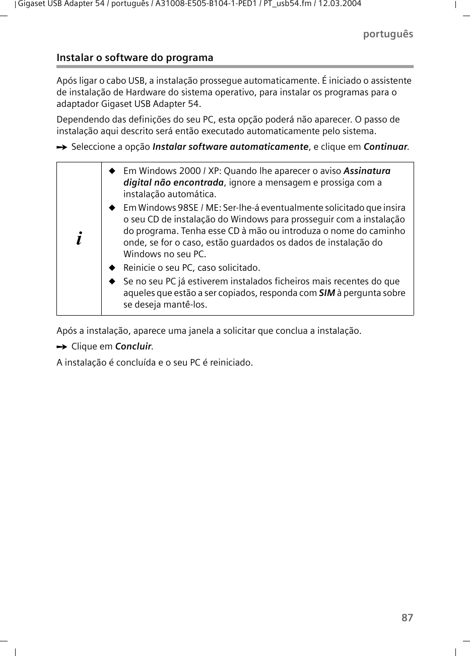 87portuguêsGigaset USB Adapter 54 / português / A31008-E505-B104-1-PED1 / PT_usb54.fm / 12.03.2004Instalar o software do programaApós ligar o cabo USB, a instalação prossegue automaticamente. É iniciado o assistente de instalação de Hardware do sistema operativo, para instalar os programas para o adaptador Gigaset USB Adapter 54.Dependendo das definições do seu PC, esta opção poderá não aparecer. O passo de instalação aqui descrito será então executado automaticamente pelo sistema.ìSeleccione a opção Instalar software automaticamente, e clique em Continuar. Após a instalação, aparece uma janela a solicitar que conclua a instalação.ìClique em Concluir.A instalação é concluída e o seu PC é reiniciado.iuEm Windows 2000 / XP: Quando lhe aparecer o aviso Assinatura digital não encontrada, ignore a mensagem e prossiga com a instalação automática.uEm Windows 98SE / ME: Ser-lhe-á eventualmente solicitado que insira o seu CD de instalação do Windows para prosseguir com a instalação do programa. Tenha esse CD à mão ou introduza o nome do caminho onde, se for o caso, estão guardados os dados de instalação do Windows no seu PC.uReinicie o seu PC, caso solicitado.uSe no seu PC já estiverem instalados ficheiros mais recentes do que aqueles que estão a ser copiados, responda com SIM à pergunta sobre se deseja mantê-los.