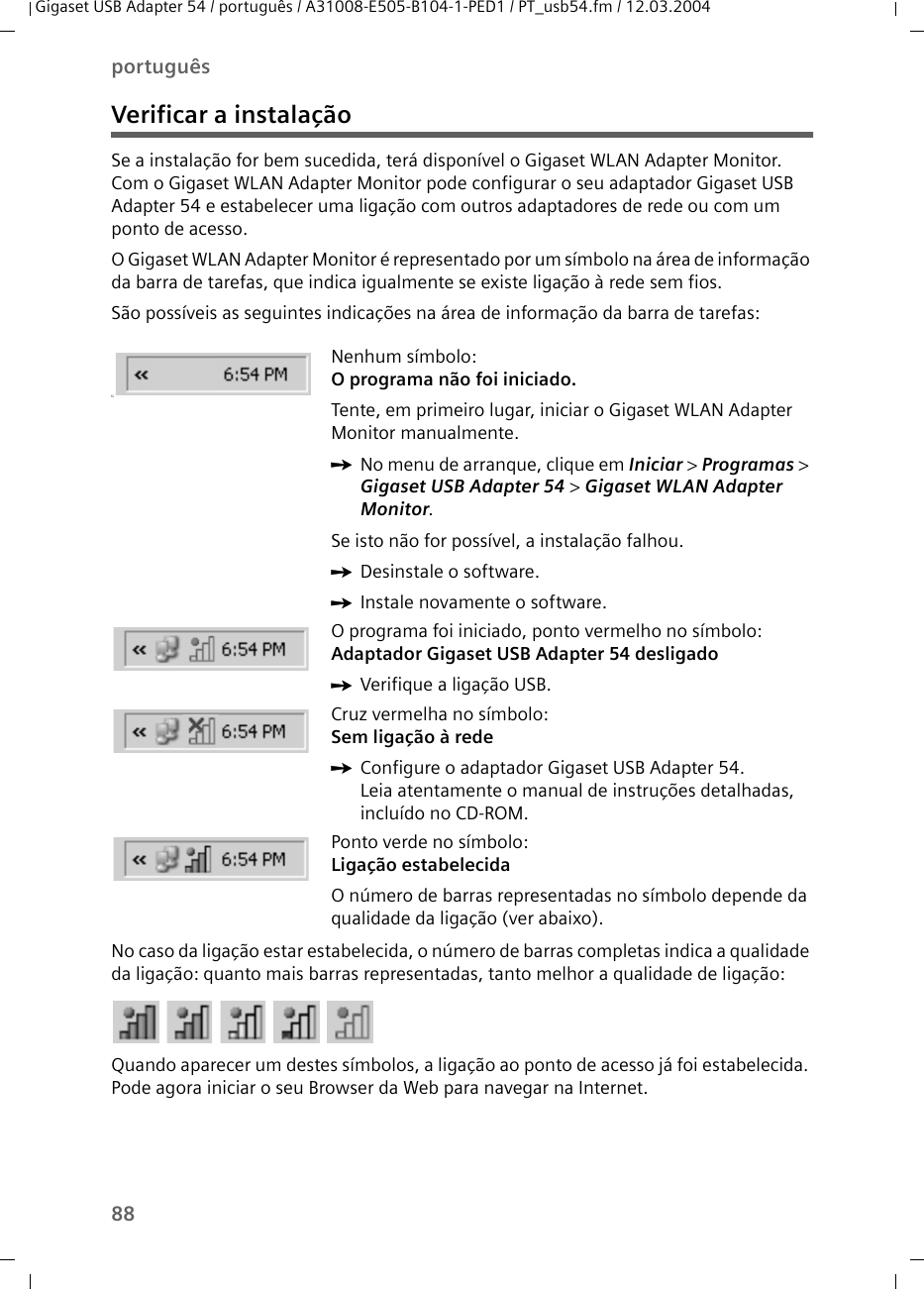 88portuguêsGigaset USB Adapter 54 / português / A31008-E505-B104-1-PED1 / PT_usb54.fm / 12.03.2004Verificar a instalaçãoSe a instalação for bem sucedida, terá disponível o Gigaset WLAN Adapter Monitor. Com o Gigaset WLAN Adapter Monitor pode configurar o seu adaptador Gigaset USB Adapter 54 e estabelecer uma ligação com outros adaptadores de rede ou com um ponto de acesso.O Gigaset WLAN Adapter Monitor é representado por um símbolo na área de informação da barra de tarefas, que indica igualmente se existe ligação à rede sem fios.São possíveis as seguintes indicações na área de informação da barra de tarefas:No caso da ligação estar estabelecida, o número de barras completas indica a qualidade da ligação: quanto mais barras representadas, tanto melhor a qualidade de ligação:Quando aparecer um destes símbolos, a ligação ao ponto de acesso já foi estabelecida. Pode agora iniciar o seu Browser da Web para navegar na Internet. üNenhum símbolo:O programa não foi iniciado.Tente, em primeiro lugar, iniciar o Gigaset WLAN Adapter Monitor manualmente.ìNo menu de arranque, clique em Iniciar &gt; Programas &gt; Gigaset USB Adapter 54 &gt; Gigaset WLAN Adapter Monitor.Se isto não for possível, a instalação falhou.ìDesinstale o software.ìInstale novamente o software.O programa foi iniciado, ponto vermelho no símbolo:Adaptador Gigaset USB Adapter 54 desligadoìVerifique a ligação USB.Cruz vermelha no símbolo: Sem ligação à redeìConfigure o adaptador Gigaset USB Adapter 54.Leia atentamente o manual de instruções detalhadas, incluído no CD-ROM.Ponto verde no símbolo: Ligação estabelecidaO número de barras representadas no símbolo depende da qualidade da ligação (ver abaixo).