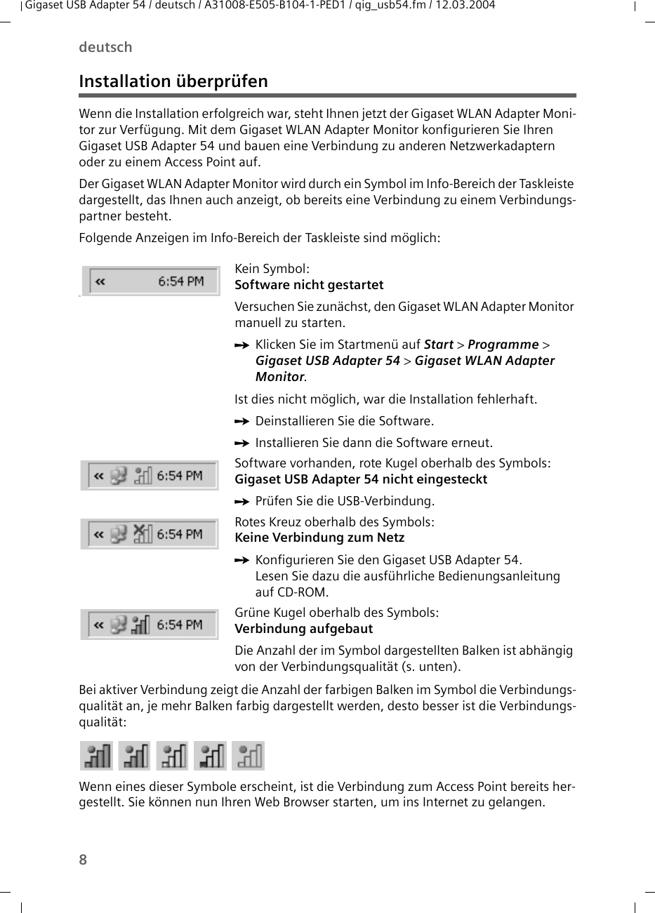 8deutschGigaset USB Adapter 54 / deutsch / A31008-E505-B104-1-PED1 / qig_usb54.fm / 12.03.2004Installation überprüfenWenn die Installation erfolgreich war, steht Ihnen jetzt der Gigaset WLAN Adapter Moni-tor zur Verfügung. Mit dem Gigaset WLAN Adapter Monitor konfigurieren Sie Ihren Gigaset USB Adapter 54 und bauen eine Verbindung zu anderen Netzwerkadaptern oder zu einem Access Point auf. Der Gigaset WLAN Adapter Monitor wird durch ein Symbol im Info-Bereich der Taskleiste dargestellt, das Ihnen auch anzeigt, ob bereits eine Verbindung zu einem Verbindungs-partner besteht.Folgende Anzeigen im Info-Bereich der Taskleiste sind möglich:Bei aktiver Verbindung zeigt die Anzahl der farbigen Balken im Symbol die Verbindungs-qualität an, je mehr Balken farbig dargestellt werden, desto besser ist die Verbindungs-qualität:Wenn eines dieser Symbole erscheint, ist die Verbindung zum Access Point bereits her-gestellt. Sie können nun Ihren Web Browser starten, um ins Internet zu gelangen. üKein Symbol:Software nicht gestartetVersuchen Sie zunächst, den Gigaset WLAN Adapter Monitor manuell zu starten. ìKlicken Sie im Startmenü auf Start &gt; Programme &gt; Gigaset USB Adapter 54 &gt; Gigaset WLAN Adapter Monitor.Ist dies nicht möglich, war die Installation fehlerhaft. ìDeinstallieren Sie die Software. ìInstallieren Sie dann die Software erneut.Software vorhanden, rote Kugel oberhalb des Symbols:Gigaset USB Adapter 54 nicht eingesteckt ìPrüfen Sie die USB-Verbindung.Rotes Kreuz oberhalb des Symbols: Keine Verbindung zum NetzìKonfigurieren Sie den Gigaset USB Adapter 54. Lesen Sie dazu die ausführliche Bedienungsanleitung auf CD-ROM.Grüne Kugel oberhalb des Symbols: Verbindung aufgebautDie Anzahl der im Symbol dargestellten Balken ist abhängig von der Verbindungsqualität (s. unten).