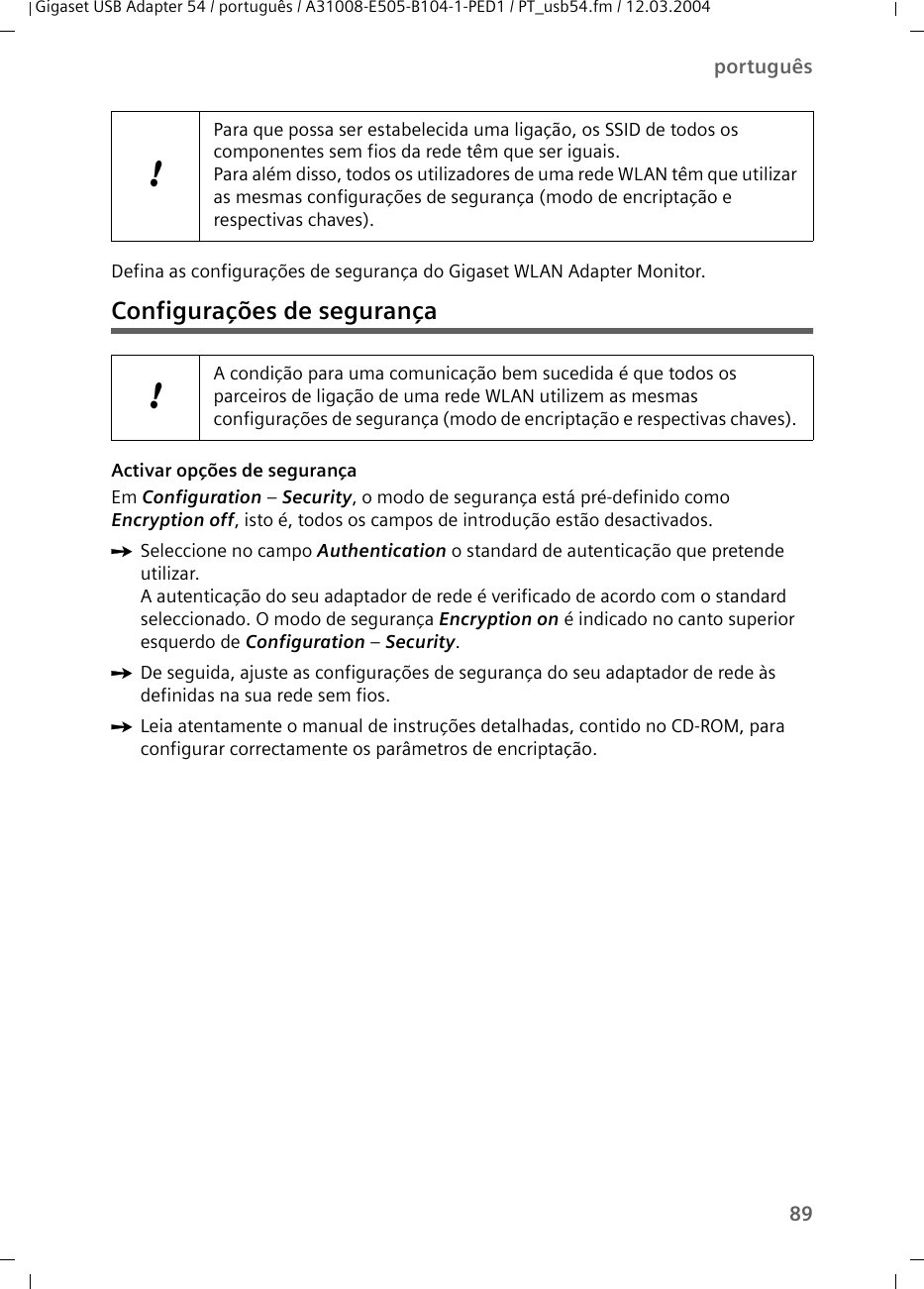 89portuguêsGigaset USB Adapter 54 / português / A31008-E505-B104-1-PED1 / PT_usb54.fm / 12.03.2004Defina as configurações de segurança do Gigaset WLAN Adapter Monitor.Configurações de segurançaActivar opções de segurançaEm Configuration – Security, o modo de segurança está pré-definido como Encryption off, isto é, todos os campos de introdução estão desactivados.ìSeleccione no campo Authentication o standard de autenticação que pretende utilizar.A autenticação do seu adaptador de rede é verificado de acordo com o standard seleccionado. O modo de segurança Encryption on é indicado no canto superior esquerdo de Configuration – Security.ìDe seguida, ajuste as configurações de segurança do seu adaptador de rede às definidas na sua rede sem fios.ìLeia atentamente o manual de instruções detalhadas, contido no CD-ROM, para configurar correctamente os parâmetros de encriptação.!Para que possa ser estabelecida uma ligação, os SSID de todos os componentes sem fios da rede têm que ser iguais. Para além disso, todos os utilizadores de uma rede WLAN têm que utilizar as mesmas configurações de segurança (modo de encriptação e respectivas chaves). !A condição para uma comunicação bem sucedida é que todos os parceiros de ligação de uma rede WLAN utilizem as mesmas configurações de segurança (modo de encriptação e respectivas chaves). 
