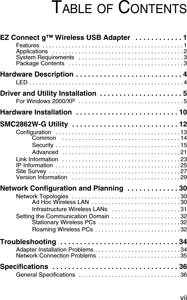 viiTABLE OF CONTENTSEZ Connect g™ Wireless USB Adapter   . . . . . . . . . . . . 1Features  . . . . . . . . . . . . . . . . . . . . . . . . . . . . . . . . . . . . . . . . . . . 1Applications   . . . . . . . . . . . . . . . . . . . . . . . . . . . . . . . . . . . . . . . . 2System Requirements   . . . . . . . . . . . . . . . . . . . . . . . . . . . . . . . . 3Package Contents   . . . . . . . . . . . . . . . . . . . . . . . . . . . . . . . . . . . 3Hardware Description . . . . . . . . . . . . . . . . . . . . . . . . . . . 4LED . . . . . . . . . . . . . . . . . . . . . . . . . . . . . . . . . . . . . . . . . . . . . . . 4Driver and Utility Installation  . . . . . . . . . . . . . . . . . . . . . 5For Windows 2000/XP  . . . . . . . . . . . . . . . . . . . . . . . . . . . . . . . . 5Hardware Installation  . . . . . . . . . . . . . . . . . . . . . . . . . . 10SMC2862W-G Utility  . . . . . . . . . . . . . . . . . . . . . . . . . . . 12Configuration   . . . . . . . . . . . . . . . . . . . . . . . . . . . . . . . . . . . . . . 13Common    . . . . . . . . . . . . . . . . . . . . . . . . . . . . . . . . . . . . 14Security . . . . . . . . . . . . . . . . . . . . . . . . . . . . . . . . . . . . . . 15Advanced  . . . . . . . . . . . . . . . . . . . . . . . . . . . . . . . . . . . . 21Link Information   . . . . . . . . . . . . . . . . . . . . . . . . . . . . . . . . . . . . 23IP Information  . . . . . . . . . . . . . . . . . . . . . . . . . . . . . . . . . . . . . . 25Site Survey  . . . . . . . . . . . . . . . . . . . . . . . . . . . . . . . . . . . . . . . . 27Version Information   . . . . . . . . . . . . . . . . . . . . . . . . . . . . . . . . . 29Network Configuration and Planning  . . . . . . . . . . . . . 30Network Topologies  . . . . . . . . . . . . . . . . . . . . . . . . . . . . . . . . . 30Ad Hoc Wireless LAN  . . . . . . . . . . . . . . . . . . . . . . . . . . . 30Infrastructure Wireless LANs   . . . . . . . . . . . . . . . . . . . . . 31Setting the Communication Domain . . . . . . . . . . . . . . . . . . . . . 32Stationary Wireless PCs  . . . . . . . . . . . . . . . . . . . . . . . . . 32Roaming Wireless PCs . . . . . . . . . . . . . . . . . . . . . . . . . . 32Troubleshooting  . . . . . . . . . . . . . . . . . . . . . . . . . . . . . . 34Adapter Installation Problems . . . . . . . . . . . . . . . . . . . . . . . . . . 34Network Connection Problems  . . . . . . . . . . . . . . . . . . . . . . . . . 35Specifications  . . . . . . . . . . . . . . . . . . . . . . . . . . . . . . . . 36General Specifications  . . . . . . . . . . . . . . . . . . . . . . . . . . . . . . . 36