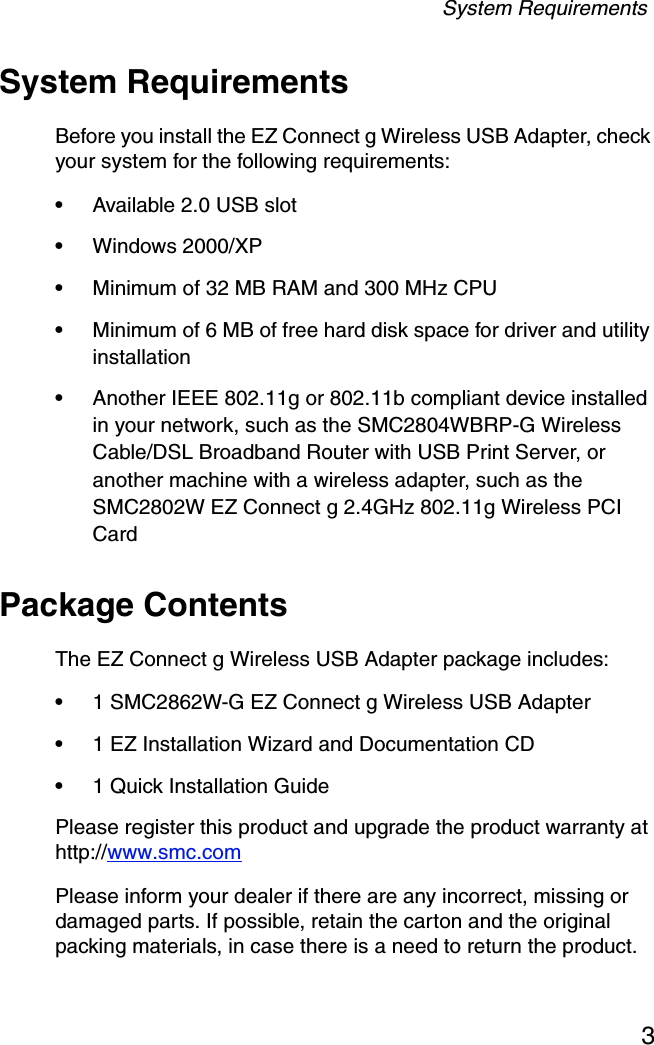 System Requirements3System RequirementsBefore you install the EZ Connect g Wireless USB Adapter, check your system for the following requirements:•Available 2.0 USB slot•Windows 2000/XP•Minimum of 32 MB RAM and 300 MHz CPU•Minimum of 6 MB of free hard disk space for driver and utility installation•Another IEEE 802.11g or 802.11b compliant device installed in your network, such as the SMC2804WBRP-G Wireless Cable/DSL Broadband Router with USB Print Server, or another machine with a wireless adapter, such as the SMC2802W EZ Connect g 2.4GHz 802.11g Wireless PCI CardPackage ContentsThe EZ Connect g Wireless USB Adapter package includes:•1 SMC2862W-G EZ Connect g Wireless USB Adapter•1 EZ Installation Wizard and Documentation CD•1 Quick Installation GuidePlease register this product and upgrade the product warranty at http://www.smc.comPlease inform your dealer if there are any incorrect, missing or damaged parts. If possible, retain the carton and the original packing materials, in case there is a need to return the product.