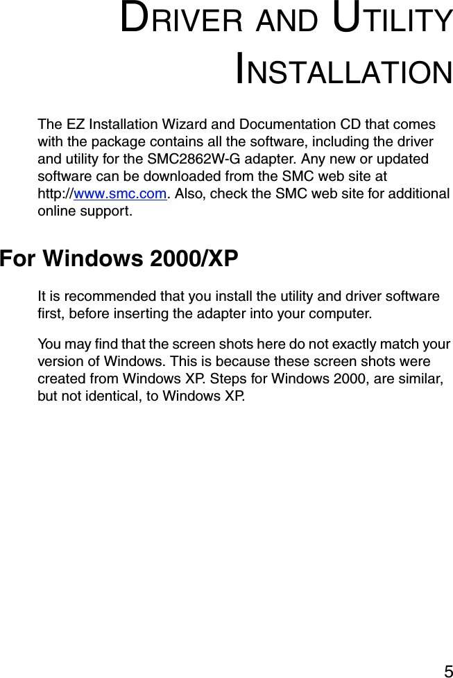 5DRIVER AND UTILITYINSTALLATIONThe EZ Installation Wizard and Documentation CD that comes with the package contains all the software, including the driver and utility for the SMC2862W-G adapter. Any new or updated software can be downloaded from the SMC web site at http://www.smc.com. Also, check the SMC web site for additional online support.For Windows 2000/XPIt is recommended that you install the utility and driver software first, before inserting the adapter into your computer.You may find that the screen shots here do not exactly match your version of Windows. This is because these screen shots were created from Windows XP. Steps for Windows 2000, are similar, but not identical, to Windows XP. 
