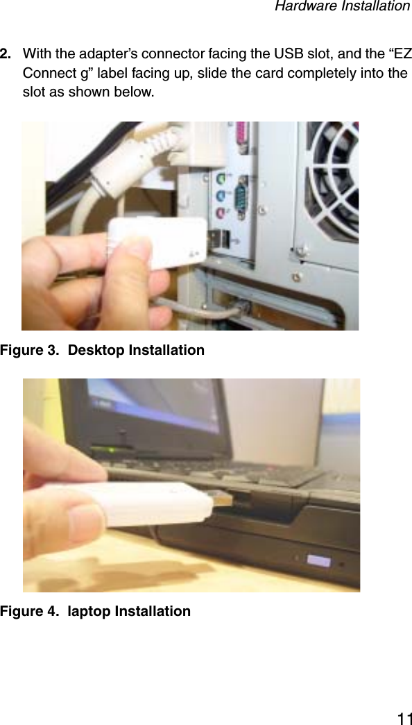 Hardware Installation112. With the adapter’s connector facing the USB slot, and the “EZ Connect g” label facing up, slide the card completely into the slot as shown below.Figure 3.  Desktop InstallationFigure 4.  laptop Installation