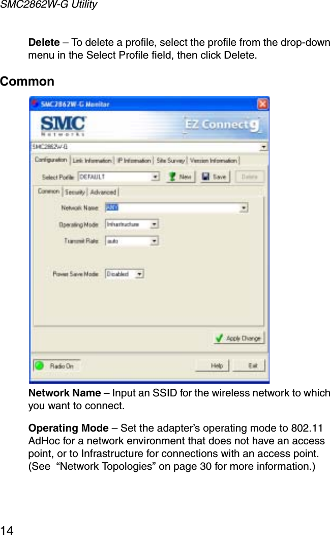 SMC2862W-G Utility14Delete – To delete a profile, select the profile from the drop-down menu in the Select Profile field, then click Delete.CommonNetwork Name – Input an SSID for the wireless network to which you want to connect.Operating Mode – Set the adapter’s operating mode to 802.11 AdHoc for a network environment that does not have an access point, or to Infrastructure for connections with an access point.(See  “Network Topologies” on page 30 for more information.)