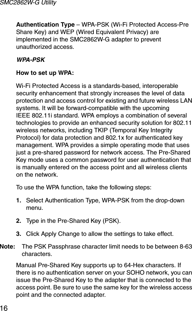 SMC2862W-G Utility16Authentication Type – WPA-PSK (Wi-Fi Protected Access-Pre Share Key) and WEP (Wired Equivalent Privacy) are implemented in the SMC2862W-G adapter to prevent unauthorized access.WPA-PSKHow to set up WPA: Wi-Fi Protected Access is a standards-based, interoperable security enhancement that strongly increases the level of data protection and access control for existing and future wireless LAN systems. It will be forward-compatible with the upcomingIEEE 802.11i standard. WPA employs a combination of several technologies to provide an enhanced security solution for 802.11 wireless networks, including TKIP (Temporal Key Integrity Protocol) for data protection and 802.1x for authenticated key management. WPA provides a simple operating mode that uses just a pre-shared password for network access. The Pre-Shared Key mode uses a common password for user authentication that is manually entered on the access point and all wireless clients on the network.  To use the WPA function, take the following steps:1. Select Authentication Type, WPA-PSK from the drop-down menu.2. Type in the Pre-Shared Key (PSK).3. Click Apply Change to allow the settings to take effect.Note: The PSK Passphrase character limit needs to be between 8-63 characters.Manual Pre-Shared Key supports up to 64-Hex characters. If there is no authentication server on your SOHO network, you can issue the Pre-Shared Key to the adapter that is connected to the access point. Be sure to use the same key for the wireless access point and the connected adapter.
