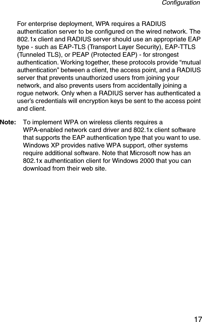 Configuration17For enterprise deployment, WPA requires a RADIUS authentication server to be configured on the wired network. The 802.1x client and RADIUS server should use an appropriate EAP type - such as EAP-TLS (Transport Layer Security), EAP-TTLS (Tunneled TLS), or PEAP (Protected EAP) - for strongest authentication. Working together, these protocols provide “mutual authentication” between a client, the access point, and a RADIUS server that prevents unauthorized users from joining your network, and also prevents users from accidentally joining a rogue network. Only when a RADIUS server has authenticated a user’s credentials will encryption keys be sent to the access point and client.Note: To implement WPA on wireless clients requires a WPA-enabled network card driver and 802.1x client software that supports the EAP authentication type that you want to use. Windows XP provides native WPA support, other systems require additional software. Note that Microsoft now has an 802.1x authentication client for Windows 2000 that you can download from their web site.