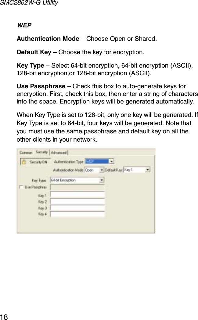 SMC2862W-G Utility18WEPAuthentication Mode – Choose Open or Shared.Default Key – Choose the key for encryption.Key Type – Select 64-bit encryption, 64-bit encryption (ASCII), 128-bit encryption,or 128-bit encryption (ASCII).Use Passphrase – Check this box to auto-generate keys for encryption. First, check this box, then enter a string of characters into the space. Encryption keys will be generated automatically. When Key Type is set to 128-bit, only one key will be generated. If Key Type is set to 64-bit, four keys will be generated. Note that you must use the same passphrase and default key on all the other clients in your network.