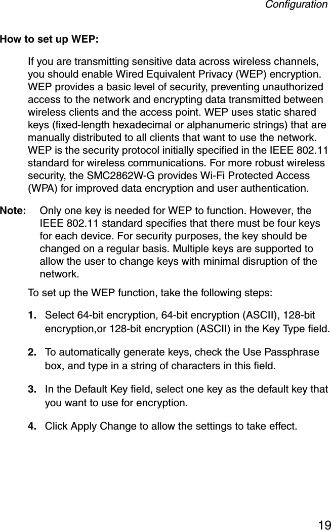 Configuration19How to set up WEP:If you are transmitting sensitive data across wireless channels, you should enable Wired Equivalent Privacy (WEP) encryption. WEP provides a basic level of security, preventing unauthorized access to the network and encrypting data transmitted between wireless clients and the access point. WEP uses static shared keys (fixed-length hexadecimal or alphanumeric strings) that are manually distributed to all clients that want to use the network. WEP is the security protocol initially specified in the IEEE 802.11 standard for wireless communications. For more robust wireless security, the SMC2862W-G provides Wi-Fi Protected Access (WPA) for improved data encryption and user authentication. Note: Only one key is needed for WEP to function. However, the IEEE 802.11 standard specifies that there must be four keys for each device. For security purposes, the key should be changed on a regular basis. Multiple keys are supported to allow the user to change keys with minimal disruption of the network.To set up the WEP function, take the following steps: 1. Select 64-bit encryption, 64-bit encryption (ASCII), 128-bit encryption,or 128-bit encryption (ASCII) in the Key Type field.2. To automatically generate keys, check the Use Passphrase box, and type in a string of characters in this field.3. In the Default Key field, select one key as the default key that you want to use for encryption.4. Click Apply Change to allow the settings to take effect.