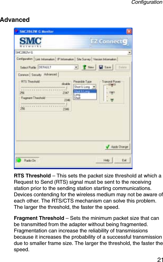 Configuration21AdvancedRTS Threshold – This sets the packet size threshold at which a Request to Send (RTS) signal must be sent to the receiving station prior to the sending station starting communications. Devices contending for the wireless medium may not be aware of each other. The RTS/CTS mechanism can solve this problem. The larger the threshold, the faster the speed.Fragment Threshold – Sets the minimum packet size that can be transmitted from the adapter without being fragmented. Fragmentation can increase the reliability of transmissions because it increases the probability of a successful transmission due to smaller frame size. The larger the threshold, the faster the speed.