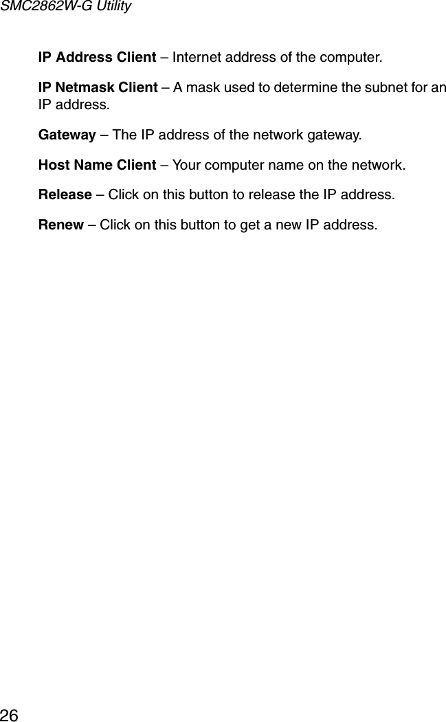 SMC2862W-G Utility26IP Address Client – Internet address of the computer.IP Netmask Client – A mask used to determine the subnet for an IP address.Gateway – The IP address of the network gateway.Host Name Client – Your computer name on the network.Release – Click on this button to release the IP address.Renew – Click on this button to get a new IP address.