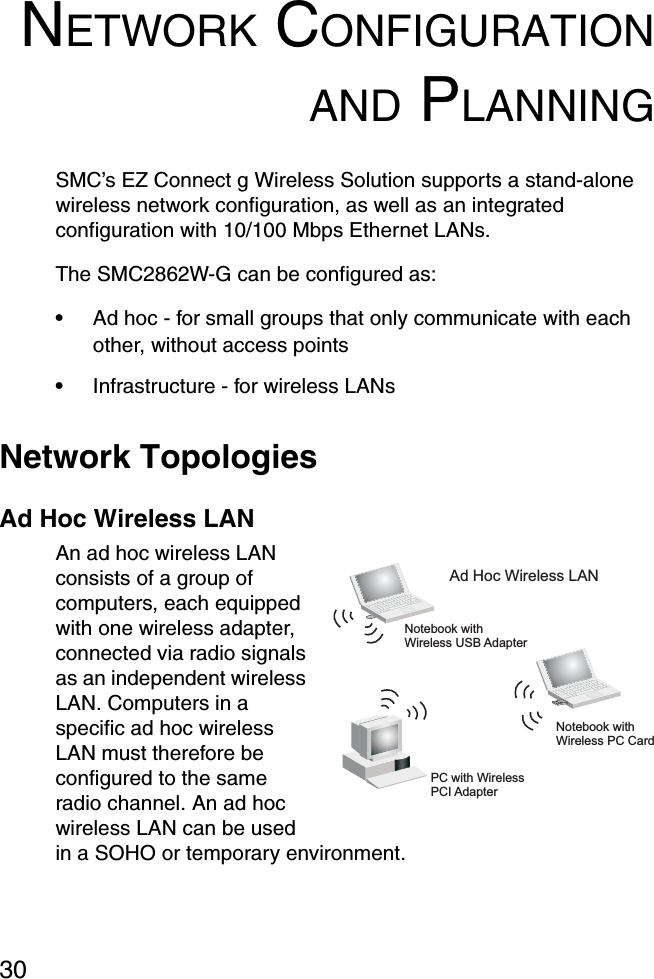 30NETWORK CONFIGURATIONAND PLANNINGSMC’s EZ Connect g Wireless Solution supports a stand-alone wireless network configuration, as well as an integrated configuration with 10/100 Mbps Ethernet LANs.The SMC2862W-G can be configured as:•Ad hoc - for small groups that only communicate with each other, without access points•Infrastructure - for wireless LANsNetwork TopologiesAd Hoc Wireless LANAn ad hoc wireless LAN consists of a group of computers, each equipped with one wireless adapter, connected via radio signals as an independent wireless LAN. Computers in a specific ad hoc wireless LAN must therefore be configured to the same radio channel. An ad hoc wireless LAN can be used in a SOHO or temporary environment. Notebook withWireless USB AdapterNotebook withWireless PC CardPC with WirelessPCI AdapterAd Hoc Wireless LAN