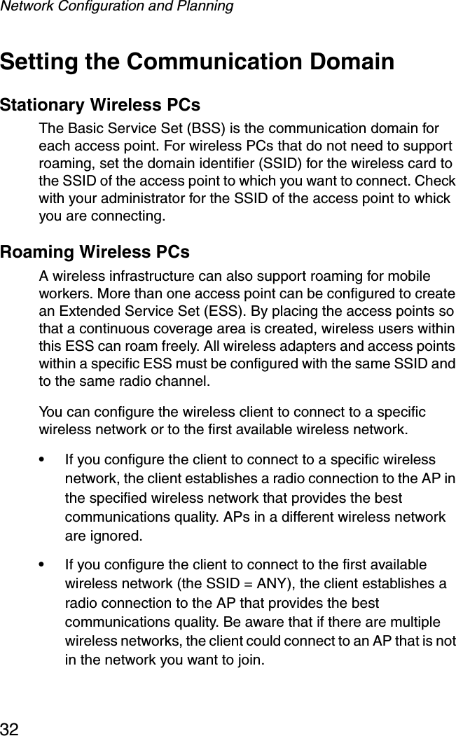 Network Configuration and Planning32Setting the Communication DomainStationary Wireless PCs The Basic Service Set (BSS) is the communication domain for each access point. For wireless PCs that do not need to support roaming, set the domain identifier (SSID) for the wireless card to the SSID of the access point to which you want to connect. Check with your administrator for the SSID of the access point to whick you are connecting.Roaming Wireless PCs A wireless infrastructure can also support roaming for mobile workers. More than one access point can be configured to create an Extended Service Set (ESS). By placing the access points so that a continuous coverage area is created, wireless users within this ESS can roam freely. All wireless adapters and access points within a specific ESS must be configured with the same SSID and to the same radio channel.You can configure the wireless client to connect to a specific wireless network or to the first available wireless network. •If you configure the client to connect to a specific wireless network, the client establishes a radio connection to the AP in the specified wireless network that provides the best communications quality. APs in a different wireless network are ignored. •If you configure the client to connect to the first available wireless network (the SSID = ANY), the client establishes a radio connection to the AP that provides the best communications quality. Be aware that if there are multiple wireless networks, the client could connect to an AP that is not in the network you want to join.