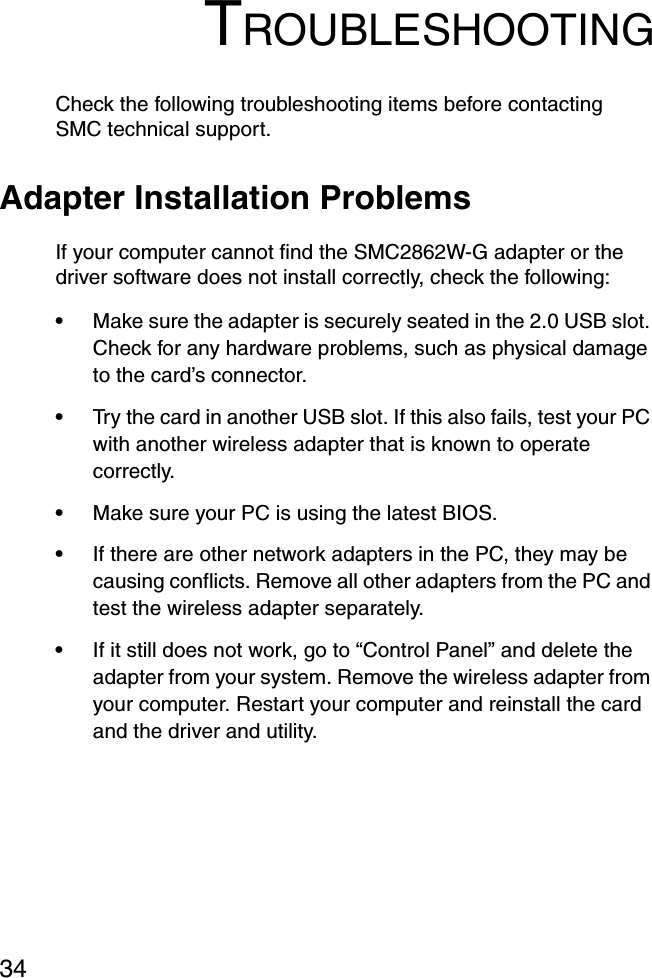 34TROUBLESHOOTINGCheck the following troubleshooting items before contacting SMC technical support.Adapter Installation ProblemsIf your computer cannot find the SMC2862W-G adapter or the driver software does not install correctly, check the following:•Make sure the adapter is securely seated in the 2.0 USB slot. Check for any hardware problems, such as physical damage to the card’s connector. •Try the card in another USB slot. If this also fails, test your PC with another wireless adapter that is known to operate correctly.•Make sure your PC is using the latest BIOS.•If there are other network adapters in the PC, they may be causing conflicts. Remove all other adapters from the PC and test the wireless adapter separately.•If it still does not work, go to “Control Panel” and delete the adapter from your system. Remove the wireless adapter from your computer. Restart your computer and reinstall the card and the driver and utility.