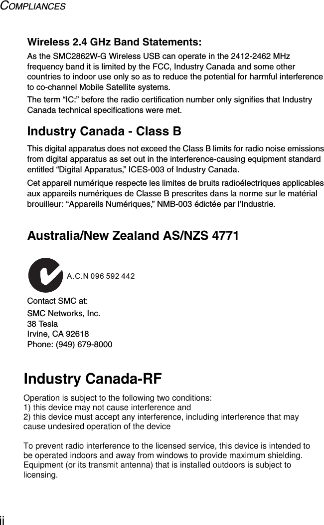 COMPLIANCESiiWireless 2.4 GHz Band Statements:As the SMC2862W-G Wireless USB can operate in the 2412-2462 MHz frequency band it is limited by the FCC, Industry Canada and some other countries to indoor use only so as to reduce the potential for harmful interference to co-channel Mobile Satellite systems.The term “IC:” before the radio certification number only signifies that Industry Canada technical specifications were met.Industry Canada - Class BThis digital apparatus does not exceed the Class B limits for radio noise emissions from digital apparatus as set out in the interference-causing equipment standard entitled “Digital Apparatus,” ICES-003 of Industry Canada. Cet appareil numérique respecte les limites de bruits radioélectriques applicables aux appareils numériques de Classe B prescrites dans la norme sur le matérial brouilleur: “Appareils Numériques,” NMB-003 édictée par l’Industrie.Australia/New Zealand AS/NZS 4771Contact SMC at:SMC Networks, Inc.38 TeslaIrvine, CA 92618Phone: (949) 679-8000ACN 066 352010A.C.N 096 592 442Industry Canada-RFOperation is subject to the following two conditions:1) this device may not cause interference and2) this device must accept any interference, including interference that may cause undesired operation of the deviceTo prevent radio interference to the licensed service, this device is intended to be operated indoors and away from windows to provide maximum shielding.Equipment (or its transmit antenna) that is installed outdoors is subject to licensing.