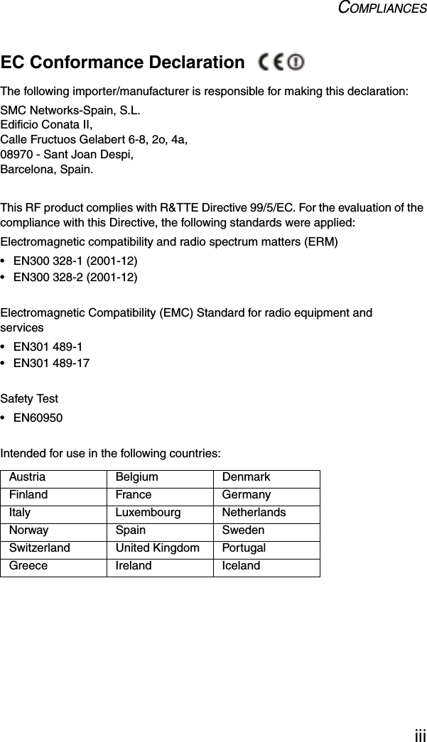 COMPLIANCESiiiEC Conformance Declaration The following importer/manufacturer is responsible for making this declaration:SMC Networks-Spain, S.L.Edificio Conata II,Calle Fructuos Gelabert 6-8, 2o, 4a,08970 - Sant Joan Despi,Barcelona, Spain.This RF product complies with R&amp;TTE Directive 99/5/EC. For the evaluation of the compliance with this Directive, the following standards were applied: Electromagnetic compatibility and radio spectrum matters (ERM)• EN300 328-1 (2001-12)• EN300 328-2 (2001-12)Electromagnetic Compatibility (EMC) Standard for radio equipment and services• EN301 489-1• EN301 489-17Safety Test• EN60950Intended for use in the following countries:  Austria Belgium DenmarkFinland France GermanyItaly Luxembourg NetherlandsNorway Spain SwedenSwitzerland United Kingdom PortugalGreece Ireland Iceland