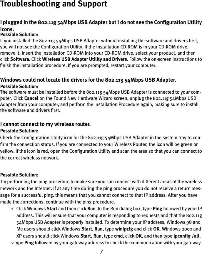 7Troubleshooting and SupportI plugged in the 802.11g 54Mbps USB Adapter but I do not see the Configuration Utility icons.Possible Solution:If you installed the 802.11g 54Mbps USB Adapter without installing the software and drivers first, you will not see the Configuration Utility. If the Installation CD-ROM is in your CD-ROM drive, remove it. Insert the Installation CD-ROM into your CD-ROM drive, select your product, and then click Software. Click Wireless USB Adapter Utility and Drivers. Follow the on-screen instructions to finish the installation procedure. If you are prompted, restart your computer.Windows could not locate the drivers for the 802.11g 54Mbps USB Adapter.Possible Solution:The software must be installed before the 802.11g 54Mbps USB Adapter is connected to your com-puter. Click Cancel on the Found New Hardware Wizard screen, unplug the 802.11g 54Mbps USB Adapter from your computer, and perform the Installation Procedure again, making sure to install the software and drivers first.I cannot connect to my wireless router.Possible Solution:Check the Configuration Utility icon for the 802.11g 54Mbps USB Adapter in the system tray to con-firm the connection status. If you are connected to your Wireless Router, the icon will be green or yellow. If the icon is red, open the Configuration Utility and scan the area so that you can connect to the correct wireless network.Possible Solution:Try performing the ping procedure to make sure you can connect with different areas of the wireless network and the Internet. If at any time during the ping procedure you do not receive a return mes-sage for a successful ping, this means that you cannot connect to that IP address. After you have made the corrections, continue with the ping procedure.1 Click Windows Start and then click Run. In the Run dialog box, type Ping followed by your IP address. This will ensure that your computer is responding to requests and that the 802.11g 54Mbps USB Adapter is properly installed. To determine your IP address, Windows 98 and Me users should click Windows Start, Run, type winipcfg and click OK. Windows 2000 and XP users should click Windows Start, Run, type cmd, click OK, and then type ipconfig /all. 2Type Ping followed by your gateway address to check the communication with your gateway. 