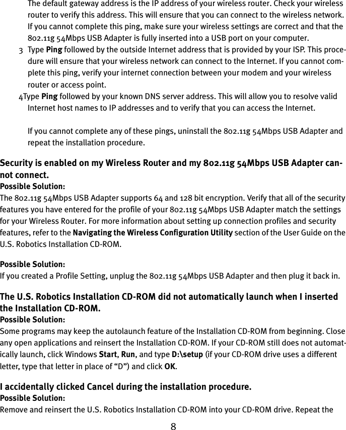 8The default gateway address is the IP address of your wireless router. Check your wireless router to verify this address. This will ensure that you can connect to the wireless network. If you cannot complete this ping, make sure your wireless settings are correct and that the 802.11g 54Mbps USB Adapter is fully inserted into a USB port on your computer.3Type Ping followed by the outside Internet address that is provided by your ISP. This proce-dure will ensure that your wireless network can connect to the Internet. If you cannot com-plete this ping, verify your internet connection between your modem and your wireless router or access point. 4Type Ping followed by your known DNS server address. This will allow you to resolve valid Internet host names to IP addresses and to verify that you can access the Internet.If you cannot complete any of these pings, uninstall the 802.11g 54Mbps USB Adapter and repeat the installation procedure.Security is enabled on my Wireless Router and my 802.11g 54Mbps USB Adapter can-not connect.Possible Solution:The 802.11g 54Mbps USB Adapter supports 64 and 128 bit encryption. Verify that all of the security features you have entered for the profile of your 802.11g 54Mbps USB Adapter match the settings for your Wireless Router. For more information about setting up connection profiles and security features, refer to the Navigating the Wireless Configuration Utility section of the User Guide on the U.S. Robotics Installation CD-ROM.Possible Solution:If you created a Profile Setting, unplug the 802.11g 54Mbps USB Adapter and then plug it back in.The U.S. Robotics Installation CD-ROM did not automatically launch when I inserted the Installation CD-ROM.Possible Solution:Some programs may keep the autolaunch feature of the Installation CD-ROM from beginning. Close any open applications and reinsert the Installation CD-ROM. If your CD-ROM still does not automat-ically launch, click Windows Start, Run, and type D:\setup (if your CD-ROM drive uses a different letter, type that letter in place of “D”) and click OK.I accidentally clicked Cancel during the installation procedure.Possible Solution:Remove and reinsert the U.S. Robotics Installation CD-ROM into your CD-ROM drive. Repeat the 