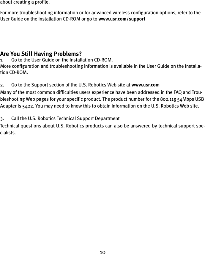10about creating a profile. For more troubleshooting information or for advanced wireless configuration options, refer to the User Guide on the Installation CD-ROM or go to www.usr.com/supportAre You Still Having Problems?1. Go to the User Guide on the Installation CD-ROM.More configuration and troubleshooting information is available in the User Guide on the Installa-tion CD-ROM.2. Go to the Support section of the U.S. Robotics Web site at www.usr.comMany of the most common difficulties users experience have been addressed in the FAQ and Trou-bleshooting Web pages for your specific product. The product number for the 802.11g 54Mbps USB Adapter is 5422. You may need to know this to obtain information on the U.S. Robotics Web site.3. Call the U.S. Robotics Technical Support DepartmentTechnical questions about U.S. Robotics products can also be answered by technical support spe-cialists. 