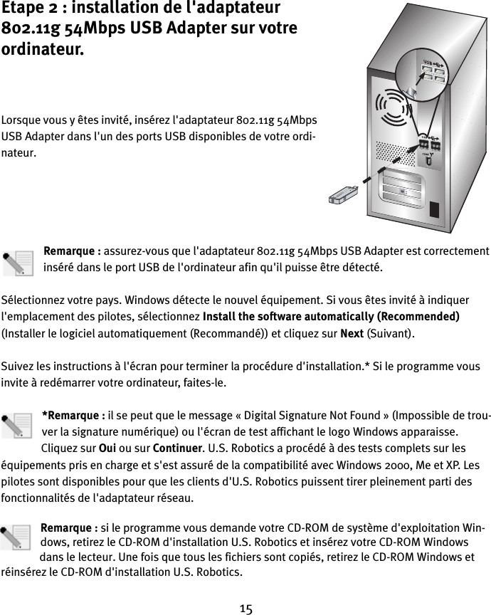 15Etape 2 : installation de l&apos;adaptateur 802.11g 54Mbps USB Adapter sur votre ordinateur.Lorsque vous y êtes invité, insérez l&apos;adaptateur 802.11g 54Mbps USB Adapter dans l&apos;un des ports USB disponibles de votre ordi-nateur.Remarque : assurez-vous que l&apos;adaptateur 802.11g 54Mbps USB Adapter est correctement inséré dans le port USB de l&apos;ordinateur afin qu&apos;il puisse être détecté.Sélectionnez votre pays. Windows détecte le nouvel équipement. Si vous êtes invité à indiquer l&apos;emplacement des pilotes, sélectionnez Install the software automatically (Recommended) (Installer le logiciel automatiquement (Recommandé)) et cliquez sur Next (Suivant). Suivez les instructions à l&apos;écran pour terminer la procédure d&apos;installation.* Si le programme vous invite à redémarrer votre ordinateur, faites-le.*Remarque : il se peut que le message « Digital Signature Not Found » (Impossible de trou-ver la signature numérique) ou l&apos;écran de test affichant le logo Windows apparaisse. Cliquez sur Oui ou sur Continuer. U.S. Robotics a procédé à des tests complets sur les équipements pris en charge et s&apos;est assuré de la compatibilité avec Windows 2000, Me et XP. Les pilotes sont disponibles pour que les clients d&apos;U.S. Robotics puissent tirer pleinement parti des fonctionnalités de l&apos;adaptateur réseau.Remarque : si le programme vous demande votre CD-ROM de système d&apos;exploitation Win-dows, retirez le CD-ROM d&apos;installation U.S. Robotics et insérez votre CD-ROM Windows dans le lecteur. Une fois que tous les fichiers sont copiés, retirez le CD-ROM Windows et réinsérez le CD-ROM d&apos;installation U.S. Robotics.