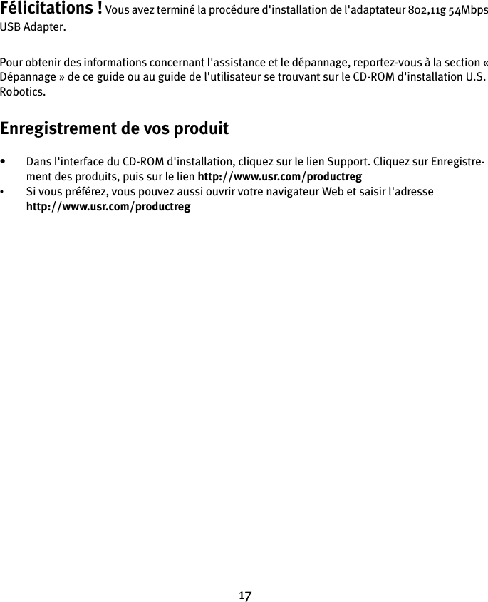 17Félicitations ! Vous avez terminé la procédure d&apos;installation de l&apos;adaptateur 802,11g 54Mbps USB Adapter. Pour obtenir des informations concernant l&apos;assistance et le dépannage, reportez-vous à la section « Dépannage » de ce guide ou au guide de l&apos;utilisateur se trouvant sur le CD-ROM d&apos;installation U.S. Robotics.Enregistrement de vos produit• Dans l&apos;interface du CD-ROM d&apos;installation, cliquez sur le lien Support. Cliquez sur Enregistre-ment des produits, puis sur le lien http://www.usr.com/productreg •Si vous préférez, vous pouvez aussi ouvrir votre navigateur Web et saisir l&apos;adresse http://www.usr.com/productreg